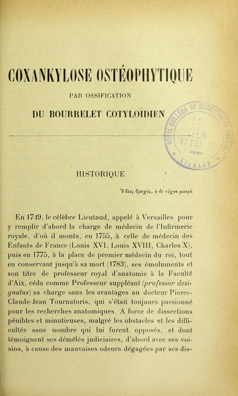 COXANKYLOSE OSTBOPHYTIQUË PAR OSSIFICATION DU BOURRELET COTYLOIDIEN r! HISTORIQUE '0 ëioç ëpy.yÿt, « dé Tt:^vyj fizxpri En 1749, le célèbre Lieutaud, appelé à Versailles pour y remplir d’abord la charge de médecin de l’Infirmerie royale, d’où il monta, en 1755, à celle de médecin des Enfants de France (Louis XVI, Louis XVI11, Charles X), puis en 1775, à la place de premier médecin du roi, tout en conservant jusqu’à sa mort (1783), ses émoluments et son titre de professeur royal d’anatomie à la Faculté d’Aix, céda comme Professeur suppléant (professor desi- gnalus) sa charge sans les avantages au docteur Pierre- Claude-Jean Tournatoris, qui s’était toujours passionné pour les recherches anatomiques. A force de dissections pénibles et minutieuses, malgré les obstacles et les diffi- cultés sans nombre qui lui furent opposés, et dont témoignent ses démêlés judiciaires, d’abord avec ses voi- sins, à cause des mauvaises odeurs dégagées par ses dis-