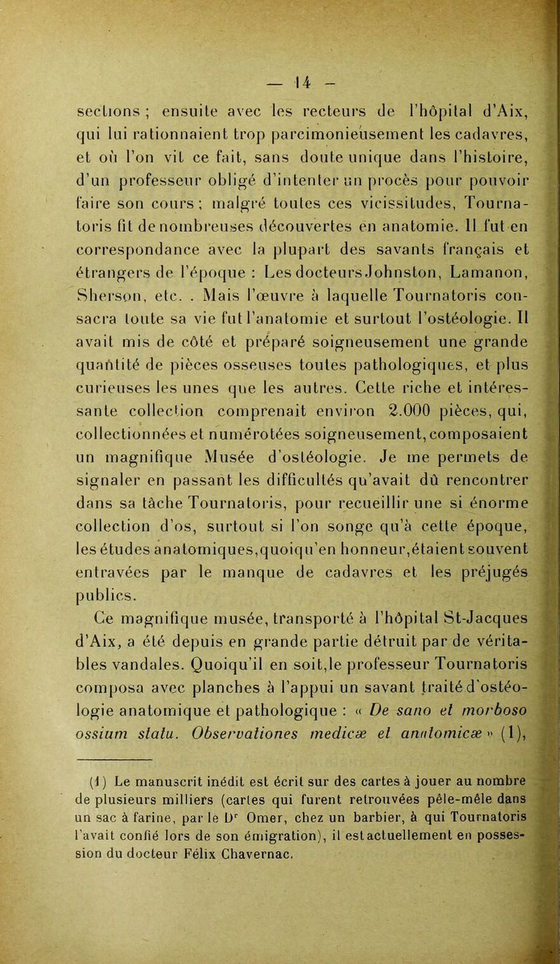 sections ; ensuite avec les recteurs de l’hôpital d’Aix, qui lui rationnaient trop parcimonieusement les cadavres, et où l’on vit ce fait, sans doute unique dans l’histoire, d’un professeur obligé d’intenter un procès pour pouvoir faire son cours; malgré toutes ces vicissitudes, Tourna- toris fit de nombreuses découvertes en anatomie. Il fut en correspondance avec la plupart des savants français et étrangers de l’époque: Les docteurs Johnston, Lamanon, Sherson, etc. . Mais l’œuvre à laquelle Tournatoris con- sacra toute sa vie fut l’anatomie et surtout l’ostéologie. Il avait mis de côté et préparé soigneusement une grande quantité de pièces osseuses toutes pathologiques, et plus curieuses les unes que les autres. Cette riche et intéres- sante collection comprenait environ 2.000 pièces, qui, collectionnées et numérotées soigneusement,composaient un magnifique Musée d’ostéologie. Je me permets de signaler en passant les difficultés qu’avait dû rencontrer dans sa tâche Tournatoris, pour recueillir une si énorme collection d’os, surtout si l’on songe qu’à cette époque, les études anatomiques,quoiqu’en honneur,étaient souvent entravées par le manque de cadavres et les préjugés publics. Ce magnifique musée, transporté à l’hôpital St-Jacques d’Aix, a été depuis en grande partie détruit par de vérita- bles vandales. Quoiqu’il en soit,le professeur Tournatoris composa avec planches à l’appui un savant traité d'ostéo- logie anatomique et pathologique : « De sano et morboso ossium statu. Observationes medicæ et anutomicæ » (1), (J ) Le manuscrit inédit est écrit sur des cartes à jouer au nombre de plusieurs milliers (caries qui furent retrouvées pêle-mêle dans un sac à farine, par le L)r Orner, chez un barbier, à qui Tournatoris l'avait confié lors de son émigration), il est actuellement en posses- sion du docteur Félix Chavernac.