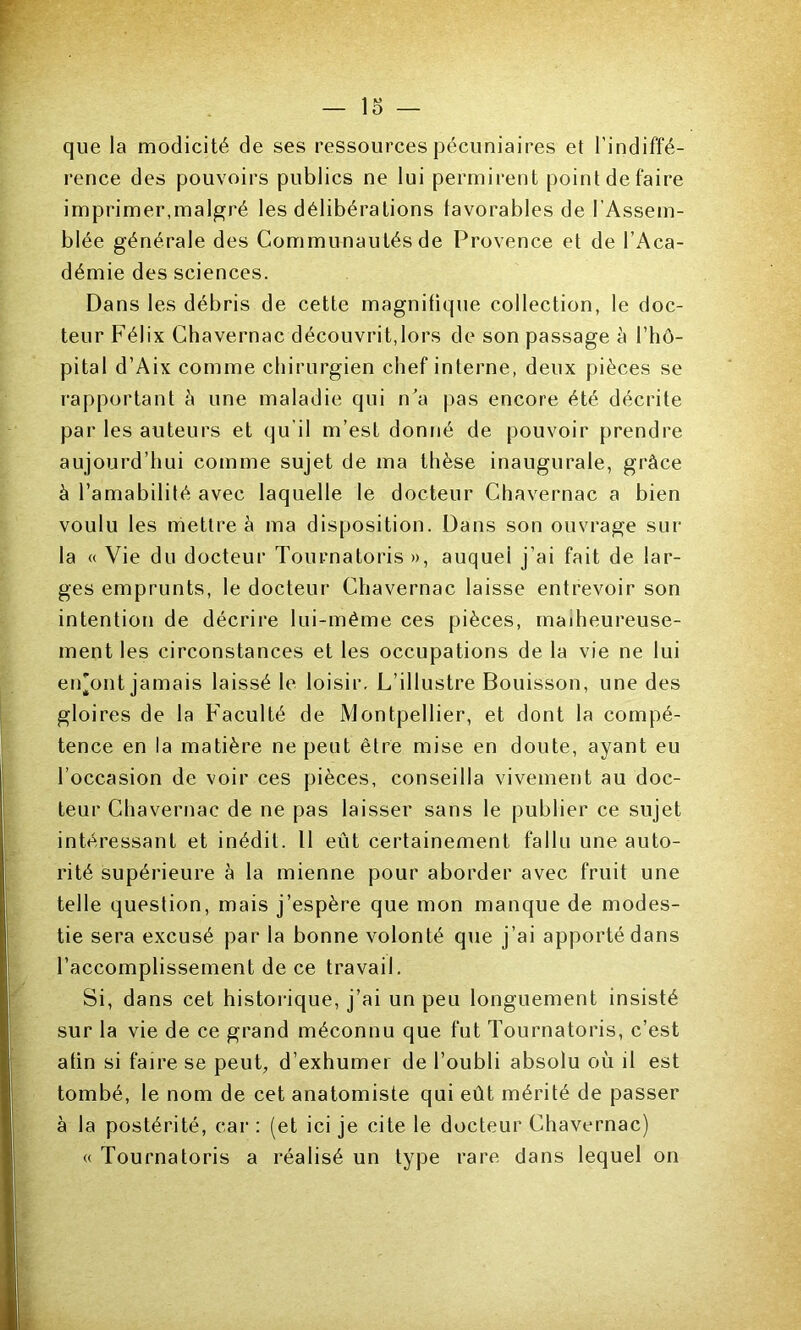 1 10 10 que la modicité de ses ressources pécuniaires et l’indiffé- rence des pouvoirs publics ne lui permirent point de faire imprimer,malgré les délibérations favorables de l’Assem- blée générale des Communautés de Provence et de l’Aca- démie des sciences. Dans les débris de cette magnifique collection, le doc- teur Félix Chavernac découvrit,lors de son passage à l’hô- pital d’Aix comme chirurgien chef interne, deux pièces se rapportant à une maladie qui n'a pas encore été décrite par les auteurs et qu’il m’est donné de pouvoir prendre aujourd’hui comme sujet de ma thèse inaugurale, grâce à l’amabilité avec laquelle le docteur Chavernac a bien voulu les mettre à ma disposition. Dans son ouvrage sur la « Vie du docteur Tournatoris », auquel j’ai fait de lar- ges emprunts, le docteur Chavernac laisse entrevoir son intention de décrire lui-même ces pièces, malheureuse- ment les circonstances et les occupations de la vie ne lui en'ont jamais laissé le loisir. L’illustre Bouisson, une des gloires de la Faculté de Montpellier, et dont la compé- tence en la matière ne peut être mise en doute, ayant eu l’occasion de voir ces pièces, conseilla vivement au doc- teur Chavernac de ne pas laisser sans le publier ce sujet intéressant et inédit. 11 eut certainement fallu une auto- rité supérieure à la mienne pour aborder avec fruit une telle question, mais j’espère que mon manque de modes- tie sera excusé par la bonne volonté que j’ai apporté dans l’accomplissement de ce travail. Si, dans cet historique, j’ai un peu longuement insisté sur la vie de ce grand méconnu que fut Tournatoris, c’est afin si faire se peut, d’exhumer de l’oubli absolu où il est tombé, le nom de cet anatomiste qui eût mérité de passer à la postérité, car : (et ici je cite le docteur Chavernac) « Tournatoris a réalisé un type rare dans lequel on