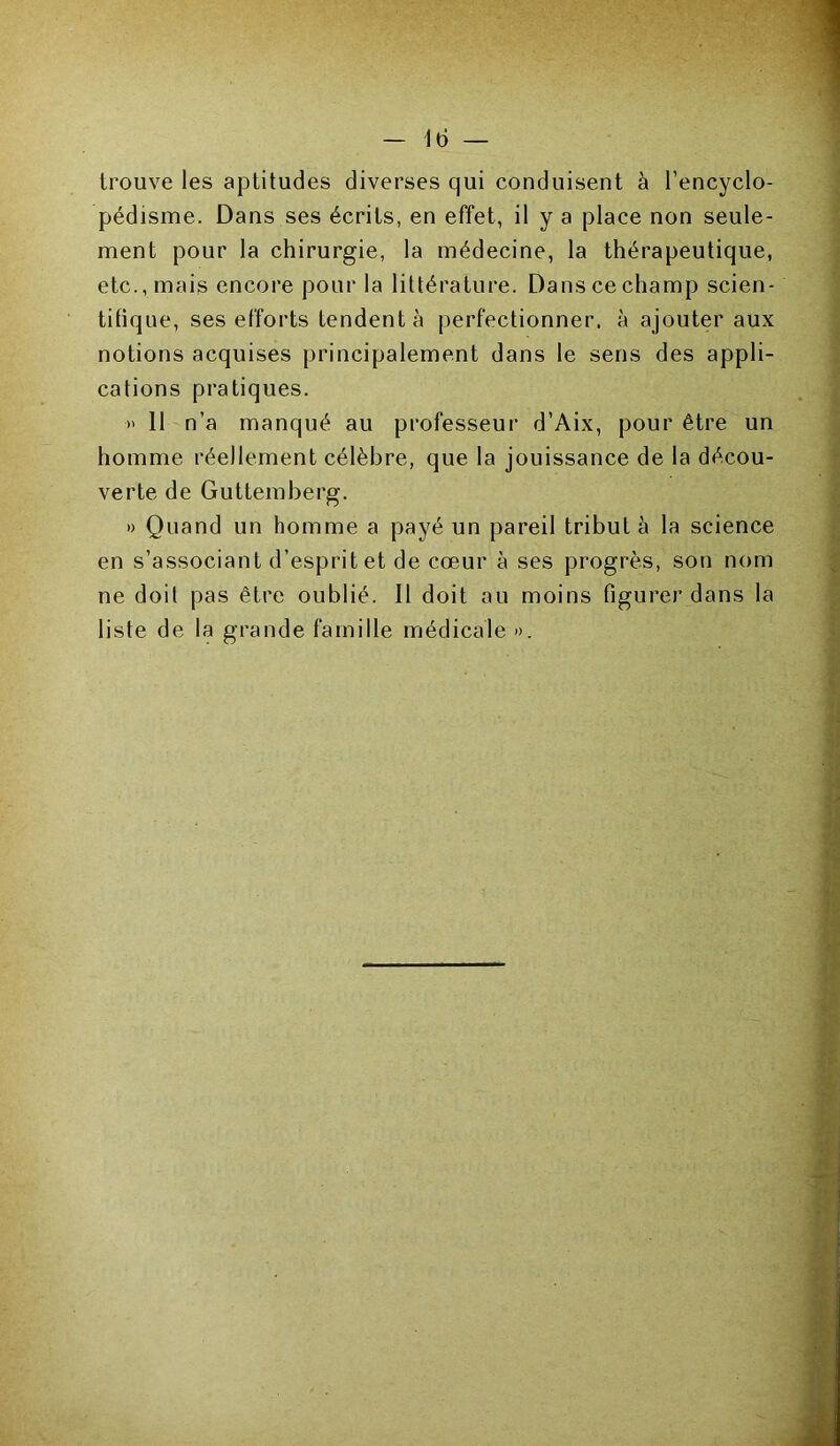 trouve les aptitudes diverses qui conduisent à l’encyclo- pédisme. Dans ses écrits, en effet, il y a place non seule- ment pour la chirurgie, la médecine, la thérapeutique, etc., mais encore pour la littérature. Dans ce champ scien- tifique, ses efforts fendent à perfectionner, à ajouter aux notions acquises principalement dans le sens des appli- cations pratiques. » 11 n’a manqué au professeur d’Aix, pour être un homme réellement célèbre, que la jouissance de la décou- verte de Guttemberg. » Quand un homme a payé un pareil tribut à la science en s’associant d’esprit et de cœur à ses progrès, son nom ne doit pas être oublié. Il doit au moins figurer dans la liste de la grande famille médicale ».