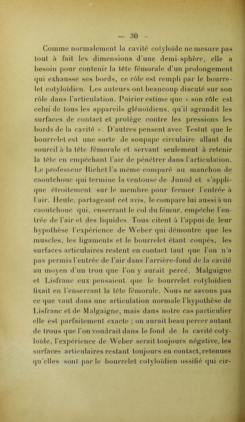 Comme normalement la cavité colyloïde ne mesure pas tout à fait les dimensions d’une demi-sphère, elle a besoin pour contenir la tête fémorale d’un prolongement qui exhausse ses bords, ce rôle est rempli par le bourre- let cotyloïdien. Les auteurs ont beaucoup discuté sur son rôle dans l’articulation. Poirier estime que <* son rôle est celui de tous les appareils glénoïdiens, qu’il agrandit les surfaces de contact et protège contre les pressions les bords de la cavité ». D’autres pensent avec Testul que le bourrelet est une sorte de soupape circulaire allant du sourcil à la tête fémorale et servant seulement à retenir la tête en empêchant l’air de pénétrer dans l'articulation. Le professeur Richet l’a même comparé au manchon de caoutchouc qui termine la ventouse de Junod et s’appli- que étroitement sur le membre pour fermer l’entrée à l’air. Meule, partageant cet avis, le compare lui aussi à un caoutchouc qui, enserrant le col du fémur, empêche l’en- trée de l’air et des liquides. Tous citent à l’appui de leur hypothèse l’expérience de Weber qui démontre que les muscles, les ligaments et le bourrelet étant coupés, les surfaces articulaires restent en contact tant que l’on n’a pas permis l’entrée de l’air dans l’arrière-fond de la cavité au moyen d’un trou que l’on y aurait percé. Malgaigne et Lisfranc eux pensaient que le bourrelet cotyloïdien (ixait en l’enserrant la tète fémorale.. Nous ne savons pas ce que vaut dans une articulation normale l’hypothèse de Lisfranc et de Malgaigne, mais dans notre cas particulier elle est parfaitement exacte ; on aurait beau percer autant de trous que l’on voudrait dans le fond de la cavité coty- loïde, l’expérience de Weber serait toujours négative, les surfaces articulaires restant toujours en contact, retenues qu’elles sont parle bourrelet cotyloïdien ossifié qui cir-