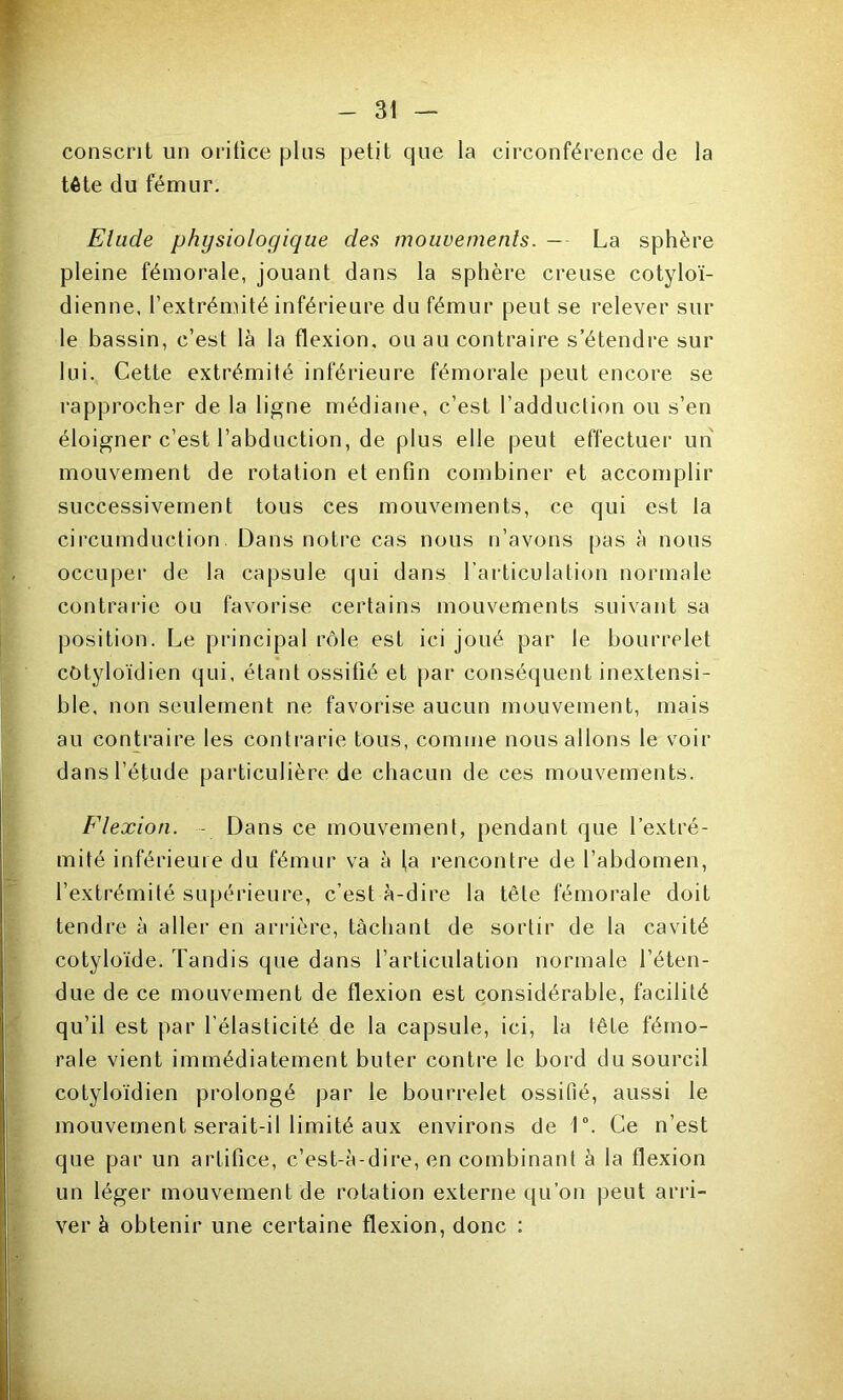 conscrit un orifice plus petit que la circonférence de la tête du fémur. Elude physiologique des mouvements. — La sphère pleine fémorale, jouant dans la sphère creuse cotyloï- dienne, l’extrémité inférieure du fémur peut se relever sur le bassin, c’est là la flexion, ou au contraire s’étendre sur lui. Cette extrémité inférieure fémorale peut encore se rapprocher de la ligne médiane, c’est l’adduction ou s’en éloigner c’est l’abduction, de plus elle peut effectuer un mouvement de rotation et enfin combiner et accomplir successivement tous ces mouvements, ce qui est la circumduction. Dans notre cas nous n’avons pas à nous occuper de la capsule qui dans l’articulation normale contrarie ou favorise certains mouvements suivant sa position. Le principal rôle est ici joué par le bourrelet côtyloïdien qui, étant ossifié et par conséquent inextensi- ble, non seulement ne favorise aucun mouvement, mais au contraire les contrarie tous, comme nous allons le voir dans l’étude particulière de chacun de ces mouvements. Flexion. - Dans ce mouvement, pendant que l’extré- mité inférieure du fémur va à la rencontre de l’abdomen, l’extrémité supérieure, c’est à-dire la tête fémorale doit tendre à aller en arrière, tâchant de sortir de la cavité cotyloïde. Tandis que dans l’articulation normale l’éten- due de ce mouvement de flexion est considérable, facilité qu’il est par l’élasticité de la capsule, ici, la lête fémo- rale vient immédiatement buter contre le bord du sourcil cotyloïdien prolongé par le bourrelet ossifié, aussi le mouvement serait-il limité aux environs de 1°. Ce n’est que par un artifice, c’est-à-dire, en combinant à la flexion un léger mouvement de rotation externe qu’on peut arri- ver à obtenir une certaine flexion, donc :