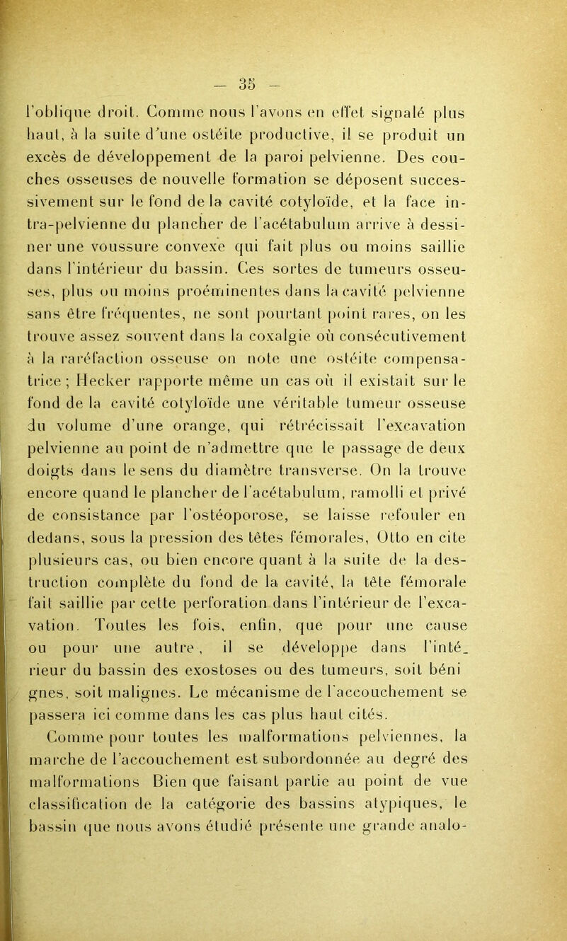 l'oblique droit. Gomme nous l’avons en effet signalé plus haut, à la suite d’une ostéite productive, il se produit un excès de développement de la paroi pelvienne. Des cou- ches osseuses de nouvelle formation se déposent succes- sivement sur le fond delà cavité cotyloïde, et la face in- tra-pelvienne du plancher de l’acétabulum arrive à dessi- ner une voussure convexe qui fait plus ou moins saillie dans l’intérieur du bassin. Ces sortes de tumeurs osseu- ses, plus ou moins proéminentes dans la cavité pelvienne sans être fréquentes, ne sont pourtant point rares, on les trouve assez souvent dans la coxalgie où consécutivement à la raréfaction osseuse on note une ostéite compensa- trice; Hecker rapporte même un cas où il existait sur le fond de la cavité cotyloïde une véritable tumeur osseuse du volume d’une orange, qui rétrécissait l’excavation pelvienne au point de n’admettre que le passage de deux doigts dans le sens du diamètre transverse. On la trouve encore quand le plancher de l’acétabulum, ramolli et privé de consistance par l’ostéoporose, se laisse refouler en dedans, sous la pression des têtes fémorales, Otto en cite plusieurs cas, ou bien encore quant à la suite de la des- truction complète du fond de la cavité, la tête fémorale fait saillie par cette perforation dans l’intérieur de l’exca- vation. Toutes les fois, enfin, que pour une cause ou pour une autre , il se développe dans l’inté_ rieur du bassin des exostoses ou des tumeurs, soit béni gnes, soit malignes. Le mécanisme de l'accouchement se passera ici comme dans les cas plus haut cités. Comme pour toutes les malformations pelviennes, la marche de l’accouchement est subordonnée au degré des malformations Bien que faisant partie au point de vue classification de la catégorie des bassins atypiques, le bassin que nous avons étudié présente une grande analo-