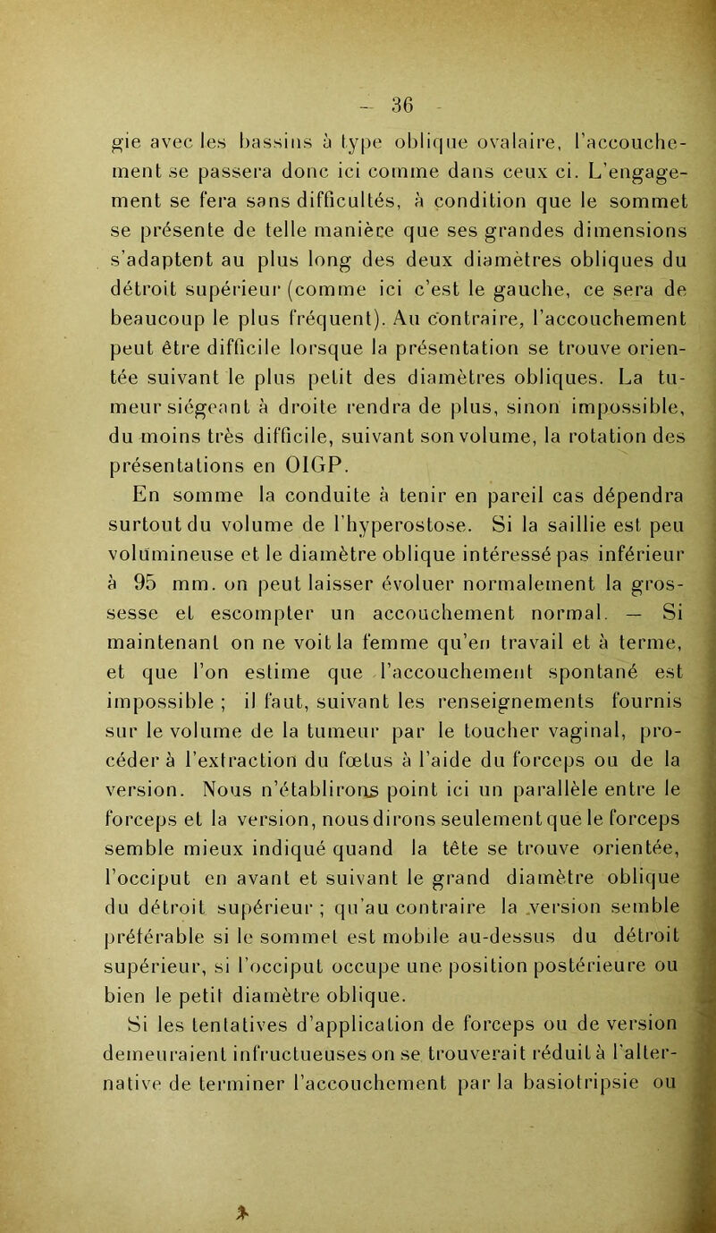 gie avec les bassins à type oblique ovalaire, l'accouche- ment se passera donc ici comme dans ceux ci. L’engage- ment se fera sans difficultés, à condition que le sommet se présente de telle manière que ses grandes dimensions s’adaptent au plus long des deux diamètres obliques du détroit supérieur (comme ici c’est le gauche, ce sera de beaucoup le plus fréquent). Au contraire, l’accouchement peut être difficile lorsque la présentation se trouve orien- tée suivant le plus petit des diamètres obliques. La tu- meur siégeant à droite rendra de plus, sinon impossible, du moins très difficile, suivant son volume, la rotation des présentations en OIGP. En somme la conduite à tenir en pareil cas dépendra surtout du volume de l’hyperostose. Si la saillie est peu volumineuse et le diamètre oblique intéressé pas inférieur à 95 mm. on peut laisser évoluer normalement la gros- sesse et escompter un accouchement normal. — Si maintenant on ne voit la femme qu’en travail et à ternie, et que l’on estime que l’accouchement spontané est impossible ; il faut, suivant les renseignements fournis sur le volume de la tumeur par le toucher vaginal, pro- céder à l’extraction du fœtus à l’aide du forceps ou de la version. Nous n’établirons point ici lin parallèle entre le forceps et la version, nous dirons seulement que le forceps semble mieux indiqué quand la tête se trouve orientée, l’occiput en avant et suivant le grand diamètre oblique du détroit supérieur ; qu’au contraire la version semble préférable si le sommet est mobile au-dessus du détroit supérieur, si l’occiput occupe une position postérieure ou bien le petit diamètre oblique. Si les tentatives d’application de forceps ou de version demeuraient infructueuses on se trouverait réduit à l’alter- native de terminer l’accouchement parla basiotripsie ou %