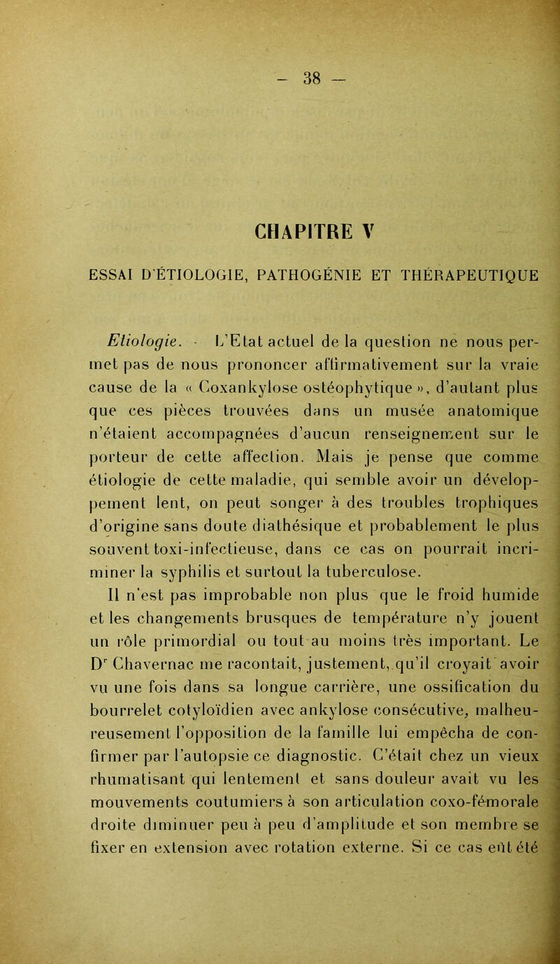 CHAPITRE V ESSAI D'ÉTIOLOGIE, PATHOGÉNIE ET THÉRAPEUTIQUE Etiologie. L’Etat actuel delà question ne nous per- met pas de nous prononcer affirmativement sur la vraie cause de la « Goxankylose ostéophytique », d’autant plus que ces pièces trouvées dans un musée anatomique n’étaient accompagnées d’aucun renseignement sur le porteur de cette affection. Mais je pense que comme étiologie de cette maladie, qui semble avoir un dévelop- pement lent, on peut songer à des troubles trophiques d’origine sans doute diathésique et probablement le plus souvent toxi-infectieuse, dans ce cas on pourrait incri- miner la syphilis et surtout la tuberculose. Il n’est pas improbable non plus que le froid humide et les changements brusques de température n’y jouent un rôle primordial ou tout au moins très important. Le Dr Chavernac me racontait, justement, qu’il croyait avoir vu une fois dans sa longue carrière, une ossification du bourrelet cotyloïdien avec ankylosé consécutive, malheu- reusement l’opposition de la famille lui empêcha de con- firmer par l’autopsie ce diagnostic. C’était chez un vieux rhumatisant qui lentement et sans douleur avait vu les mouvements coutumiers à son articulation coxo-fémorale droite diminuer peu à peu d’amplitude et son membre se fixer en extension avec rotation externe. Si ce cas eôt été