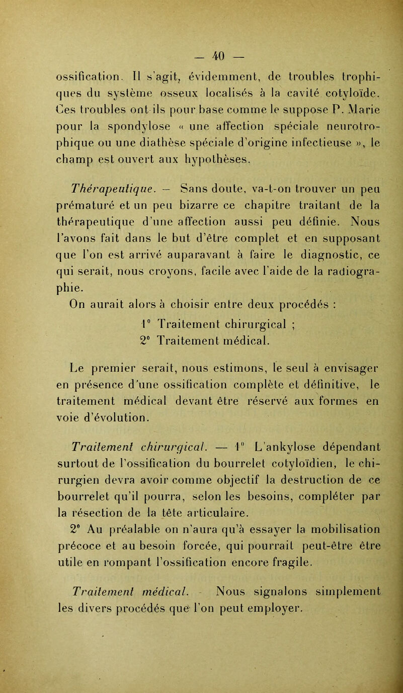 -AO — ossification. Il -s’agit, évidemment, de troubles trophi- ques du système osseux localisés à la cavité cotyloïde. Ces troubles ont ils pour base comme le suppose P. Marie pour la spondylose « une affection spéciale neurotro- phique ou une diathèse spéciale d’origine infectieuse », le champ est ouvert aux hypothèses. Thérapeutique. — Sans doute, va-t-on trouver un peu prématuré et un peu bizarre ce chapitre traitant de la thérapeutique d’une affection aussi peu définie. Nous l’avons fait dans le but d’être complet et en supposant que l’on est arrivé auparavant à faire le diagnostic, ce qui serait, nous croyons, facile avec l’aide de la radiogra- phie. On aurait alors à choisir entre deux procédés : 1° Traitement chirurgical ; 2° Traitement médical. Le premier serait, nous estimons, le seul à envisager en présence d’une ossification complète et définitive, le traitement médical devant être réservé aux formes en voie d’évolution. Traitement chirurgical. — 1 L ankylosé dépendant surtout de l’ossification du bourrelet cotyloïdien, le chi- rurgien devra avoir comme objectif la destruction de ce bourrelet qu’il pourra, selon les besoins, compléter par la résection de la tête articulaire. 2° Au préalable on n’aura qu’à essayer la mobilisation précoce et au besoin forcée, qui pourrait peut-être être utile en rompant l’ossification encore fragile. Traitement médical. Nous signalons simplement les divers procédés que- l’on peut employer.