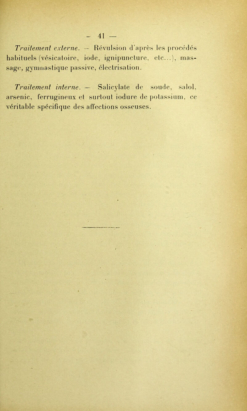 Traitement externe. — Révulsion d’après les procédés habituels (vésicatoire, iode, ignipuncture, etc...), mas- sage, gymnastique passive, électrisation. Traitement interne. — Salicylate de soude, salol, arsenic, ferrugineux et surtout iodure de potassium, ce véritable spécifique des affections osseuses.