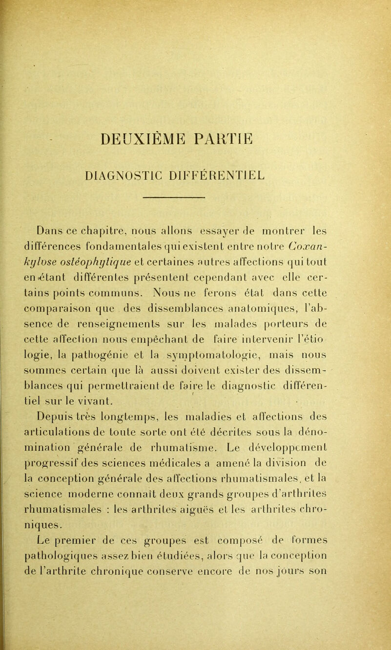 DEUXIÈME PARTIE DIAGNOSTIC DIFFÉRENTIEL Dans ce chapitre, nous allons essayer de montrer les différences fondamentales qui existent entre notre Coxan- kylose ostéophylique et certaines autres affections qui tout entêtant différentes présentent cependant avec elle cer- tains points communs. Nous ne ferons état dans cette comparaison que des dissemblances anatomiques, l’ab- sence de renseignements sur les malades porteurs de cette affection nous empêchant de faire intervenir l’étio logie, la pathogénie et la symptomatologie, mais nous sommes certain que là aussi doivent exister des dissem- blances qui permettraient de faire le diagnostic différen- tiel sur le vivant. Depuis très longtemps, les maladies et affections des articulations de toute sorte ont été décrites sous la déno- mination générale de rhumatisme. Le développement progressif des sciences médicales a amené la division de la conception générale des affections rhumatismales, et la science moderne connaît deux grands groupes d’arthrites rhumatismales : les arthrites aiguës et les arthrites chro- niques. Le premier de ces groupes est composé de formes pathologiques assez bien étudiées, alors que la conception de l’arthrite chronique conserve encore de nos jours son
