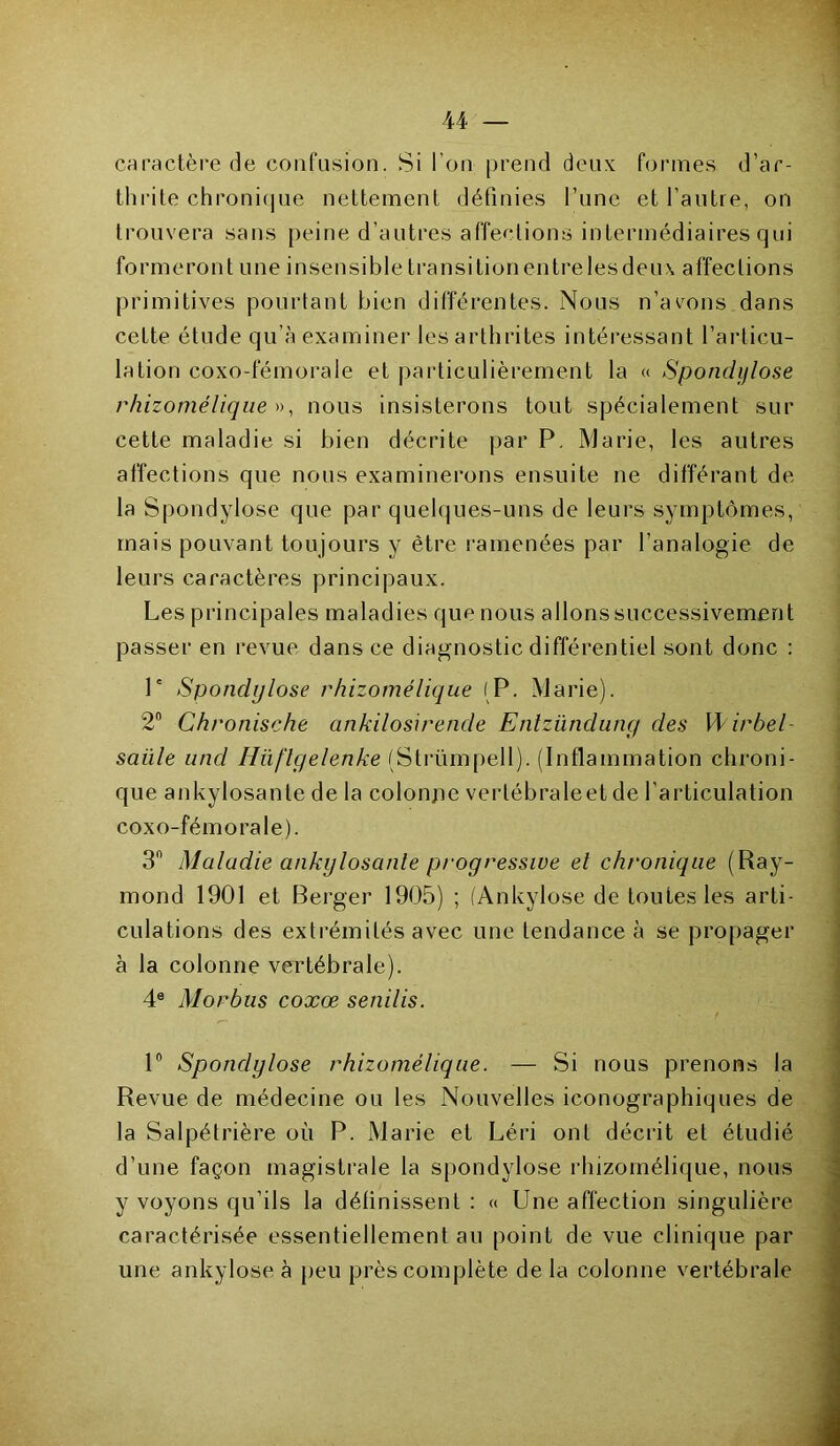 caractère de confusion. Si l’on prend deux formes d’ar- thrite chronique nettement définies l’une et l’autre, on trouvera sans peine d’autres affections intermédiaires qui formeront une insensible transitionentrelesdeux affections primitives pourtant bien différentes. Nous n’avons dans cette étude qu’à examiner les arthrites intéressant l’articu- lation coxo-fémorale et particulièrement la « Spondylose rhizomélique », nous insisterons tout spécialement sur cette maladie si bien décrite par P, Marie, les autres affections que nous examinerons ensuite ne différant de la Spondylose que par quelques-uns de leurs symptômes, mais pouvant toujours y être ramenées par l’analogie de leurs caractères principaux. Les principales maladies que nous allons successivement passer en revue dans ce diagnostic différentiel sont donc : P Spondylose rhizomélique (P. Marie). 2° Chronische ankilosirende Entzünduny des Wirbel- saiile and Hüflyelenke (Strümpell). (Inflammation chroni- que ankylosante de la colonjie vertébraleet de l'articulation coxo-fémorale). 3n Maladie ankylosante progressive et chronique (Ray- mond 1901 et Berger 1905) ; (Ankylosé de toutes les arti- culations des extrémités avec une tendance à se propager à la colonne vertébrale). 4e Mo r h us coxœ senilis. 1° Spondylose rhizomélique. — Si nous prenons la Revue de médecine ou les Nouvelles iconographiques de la Salpétrière où P. Marie et Léri ont décrit et étudié d’une façon magistrale la spondylose rhizomélique, nous y voyons qu’ils la définissent : « Une affection singulière caractérisée essentiellement au point de vue clinique par une ankylosé à peu près complète de la colonne vertébrale