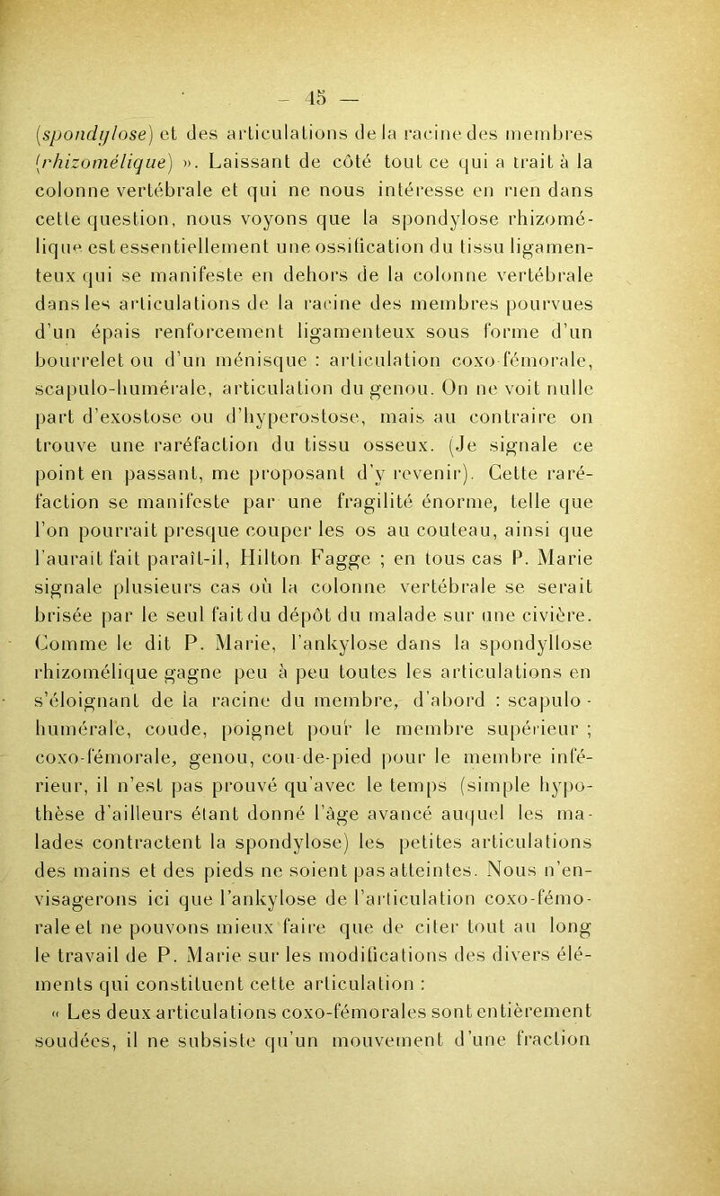 (spondylose) et des articulations delà racine des membres (rhizomélique) ». Laissant de côté tout ce qui a traita la colonne vertébrale et qui ne nous intéresse en rien dans cetle question, nous voyons que la spondylose rhizomé- lique est essentiellement une ossification du lissu ligamen- teux qui se manifeste en dehors de la colonne vertébrale dans les articulations de la racine des membres pourvues d’un épais renforcement ligamenteux sous forme d’un bourrelet ou d’un ménisque: articulation coxo fémorale, scapulo-humérale, articulation du genou. On ne voit nulle part d’exostose ou d’hyperostose, mais au contraire on trouve une raréfaction du tissu osseux. (Je signale ce point en passant, me proposant d’y revenir). Cette raré- faction se manifeste par une fragilité énorme, telle que l’on pourrait presque couper les os au couteau, ainsi que l’aurait fait paraît-il, Hilton Fagge ; en tous cas P. Marie signale plusieurs cas où la colonne vertébrale se serait brisée par le seul fait du dépôt du malade sur une civière. Comme le dit P. Marie, l’ankylose dans la spondyllose rhizomélique gagne peu à peu toutes les articulations en s’éloignant de la racine du membre, d’abord : scapulo- humérale, coude, poignet pour le membre supérieur ; coxodemorale, genou, cou de-pied pour le membre infé- rieur, il n’est pas prouvé qu’avec le temps (simple hypo- thèse d’ailleurs étant donné l’àge avancé auquel les ma- lades contractent la spondylose) les petites articulations des mains et des pieds ne soient pas atteintes. Nous n’en- visagerons ici que l’ankylose de l’articulation coxo-fémo- raleet ne pouvons mieux faire que de citer tout au long le travail de P. Marie sur les moditications des divers élé- ments qui constituent cette articulation : « Les deux articulations coxo-fémorales sont entièrement soudées, il ne subsiste qu’un mouvement d’une fraction