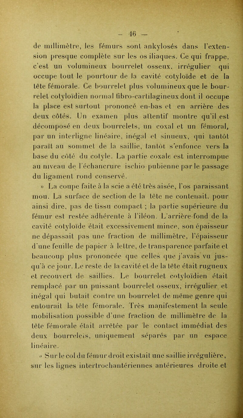 de millimètre, les fémurs sont ankylosés dans l’exten- sion presque complète sur les os iliaques. Ce qui frappe, c’est un volumineux bourrelet osseux, irrégulier qui occupe tout le pourtour de la cavité cotyloïde et de la tête fémorale. Ce bourrelet plus volumineux que le bour- relet cotyloïdien normal fibro-carlilagineuxdont il occupe la place est surtout prononcé en-bas et en arrière des deux côtés. Un examen plus attentif montre qu’il est décomposé en deux bourrelets, un coxal et un fémoral, par un interligne linéaire, inégal et sinueux, qui tantôt paraît au sommet de la saillie, tantôt s’enfonce vers la base du côté du cotyle. La partie coxale est interrompue au niveau de l’échancrure ischio pubienne par le passage du ligament rond conservé. » La coupe faite à la scie a été très aisée, l’os paraissant mou. La surface de section de la tête ne contenait, pour ainsi dire, pas de tissu compact ; la partie supérieure du fémur est restée adhérente à l’iléon. L'arrière-fond de la cavité cotyloïde était excessivement mince, son épaisseur ne dépassait pas une fraction de millimètre, l’épaisseur d'une feuille de papier à lettre, de transparence parfaite et beaucoup plus prononcée que celles que j’avais vu jus- qu’à ce jour. Le reste de la cavité et de la tête était rugueux et recouvert de saillies. Le bourrelet cotyloïdien était remplacé par un puissant bourrelet osseux, irrégulier et inégal qui butait contre un bourrelet de même genre qui entourait la tète fémorale. Très manifestement la seule mobilisation possible d’une fraction de millimètre de la tête fémorale était arrêtée par le contact immédiat des deux bourrelets, uniquement séparés par un espace linéaire. o Sur le col du fémur droit existait une saillie irrégulière, sur les lignes intertrochantériennes antérieures droite et