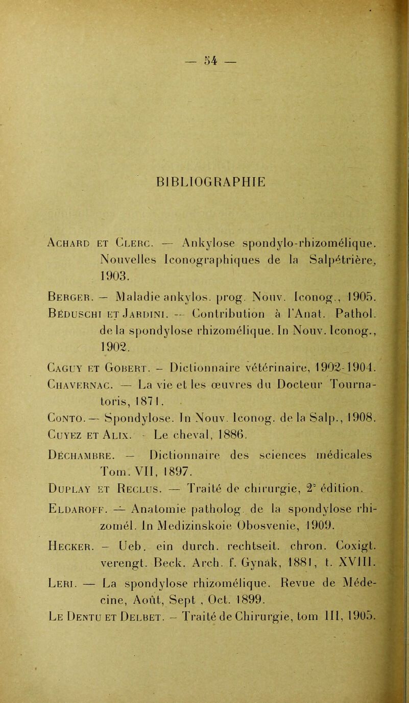 BIBLIOGRAPHIE Achard et Clerc. — Ankylosé spondylo-rhizomélique. Nouvelles Iconographiques de la Salpétrière, 1903. Berger. — Maladie ankylos. prog. Nouv. Iconog., 1905. Béduschi etJardini. —• Contribution à l’Anat. Pathol. delà spondylose rhizomélique. In Nouv. Iconog., 1902. Caguy et Gorert. - Diclionnaire vétérinaire, 1902-1904. Chavernac. — La vie et les œuvres du Docteur Tourna- toris, 1871. Conto.— Sj)ondylose. In Nouv. Iconog. de la Salp., 1908. Cuyez et Alix. - Le cheval, 1886. Déchambre. — Dictionnaire des sciences médicales Tom. VII, 1897. Duplay et Reclus. — Traité de chirurgie, 2’ édition. Eluaroff. — Anatomie patholog. de la spondylose rhi- zomél. In Medizinskoie Obosvenie, 1909. Hecker. - LJeb. ein durch. rechtseit. chron. Coxigt. verengt. Beck. Arch. f. Gynâk, 1881, t. XVJ II, Leri. — La spondylose rhizomélique. Revue de Méde- cine, Août, Sept , Oct. 1899. Le Dentu et Delbet. — Traité de Chirurgie, tom 111, 1905.