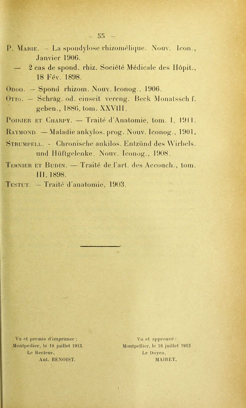 P. Mahie. — La spondylose rbizomélique. Nouv. Icon. Janvier 1906. — 2 cas de spond. rhiz. Société Médicale des Hôpit. 18 Fév. 1898. Oddo. — Spond rhizom. Nouv. Iconog., 1906. Otto. — Schrâg. od. einseit vereng. Beck Monatssch t‘ geben., 1886, tom. XXVlll. Poirier et Charpy. — Traité d’Anatomie, tom. 1, 1911 Raymond — Maladie ankylos. prog. Nouv. Iconog., 1901 Strumpell. - Chronische ankilos. Entzünd des Wirbels und Hüftgelenke. Nouv. Iconog., 1908. Tiïrnier et Budin. — Traité de.l'art, des Accouch., tom 111, 1898. Testut. — Traité d’anatomie, 1903. Vu et permis d’imprimer : Montpellier, le 18 juillet 1913. Le Recteur, Ant. BENOIST. Vu et approuvé : Montpellier, le 18 juillet 1913 Le Üoyeu, MAIRET.