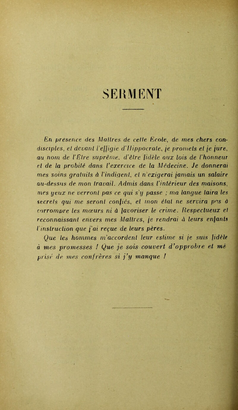 SERMENT En présence des Maîtres de celle Ecole, de mes chers con- disciples, et devant l’effigie d'Hippocrale, je promets et je iure, au nom de l'Elre suprême, d’êlre fidèle qux lois de l'honneur el de la probité dans l’exercice de la Médecine. Je donnerai mes soins gratuits à l'indigent, el n’exigerai jamais un salaire au-dessus de mon travail. Admis dans l’intérieur des maisons, mes ijeux ne verront pas ce qui s'g passe ; ma langue taira les secrets qui me seront confiés, el mon état ne servira pos à corromure les mœurs ni à favoriser le crime. Respectueux et reconnaissant envers mes Matlres, je rendrai A leurs enfants iinslruction que j'ai reçue de leurs pères. Que les hommes m’accordent leur estime si je suis fidèle à mes promesses ! Que je sois couvert d’opprobre et mé- prisé de mes confrères si j’y manque !