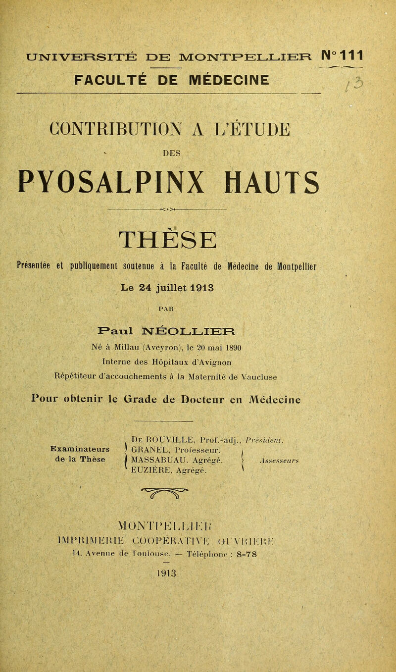 UNIVERSITÉ IDE MONTPELLIER IM°111 FACULTÉ DE MÉDECINE CONTRIBUTION A L’ETUDE DES PYOSALPINX HAUTS THESE Présentée et publiquement soutenue à la Faculté de Médecine de Montpellier Le 24 juillet 1913 PA R Paul NÉOLLIER Né à Millau (Aveyron), le 20 mai 1890 Interne des Hôpitaux d’Avignon Répétiteur d’accouchements à la Maternité de Vaucluse Pour obtenir le Grade de Docteur en Médecine De ROUVILLE, Prof.-adj., Président. Examinateurs | GRANEL, Professeur. i de la Thèse ) MASSABUAU. Agrégé. Assesseurs EUZIÈRE. Agrégé. ' MOtYlTKLLI Kl; IMPRIMERIE COOPÉRATIVE OIVEIHEE 14. Avenue de Toulouse, — Téléphone : 8-78 1913