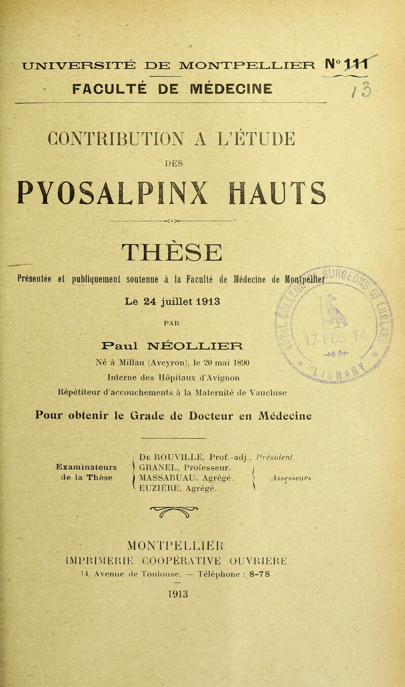 FACULTÉ DE MÉDECINE CONTRIBUTION A L’ÉTUDE DES PYOSALPINX HAUTS THÈSE Présentée et publiquement soutenue à la Faculté de Médecine de Montpellier ' -Vvv''' ” Le 24 juillet 1913 PAH R a ni NÉOLLIER Né à Millau (Aveyron), le 20 mai 1890 Interne des Hôpitaux d’Avignon Répétiteur d’accouchements à la Maternité de Vaucluse Pour obtenir le Grade de Docteur en Médecine /■ Examinateurs de la Thèse 'vr^v MONTPELLIER IMPRIMERIE COOPÉRATIVE OUVRIERE 14, Avenue de Toulouse, — Téléphone : 8-78 1913 De ROUVILLE, Prof.-adj., {'résident. GRANEL, Professeur. , MASSABUAU-, Agrégé. > Assesseurs EUZIÈRE, Agrégé. 1