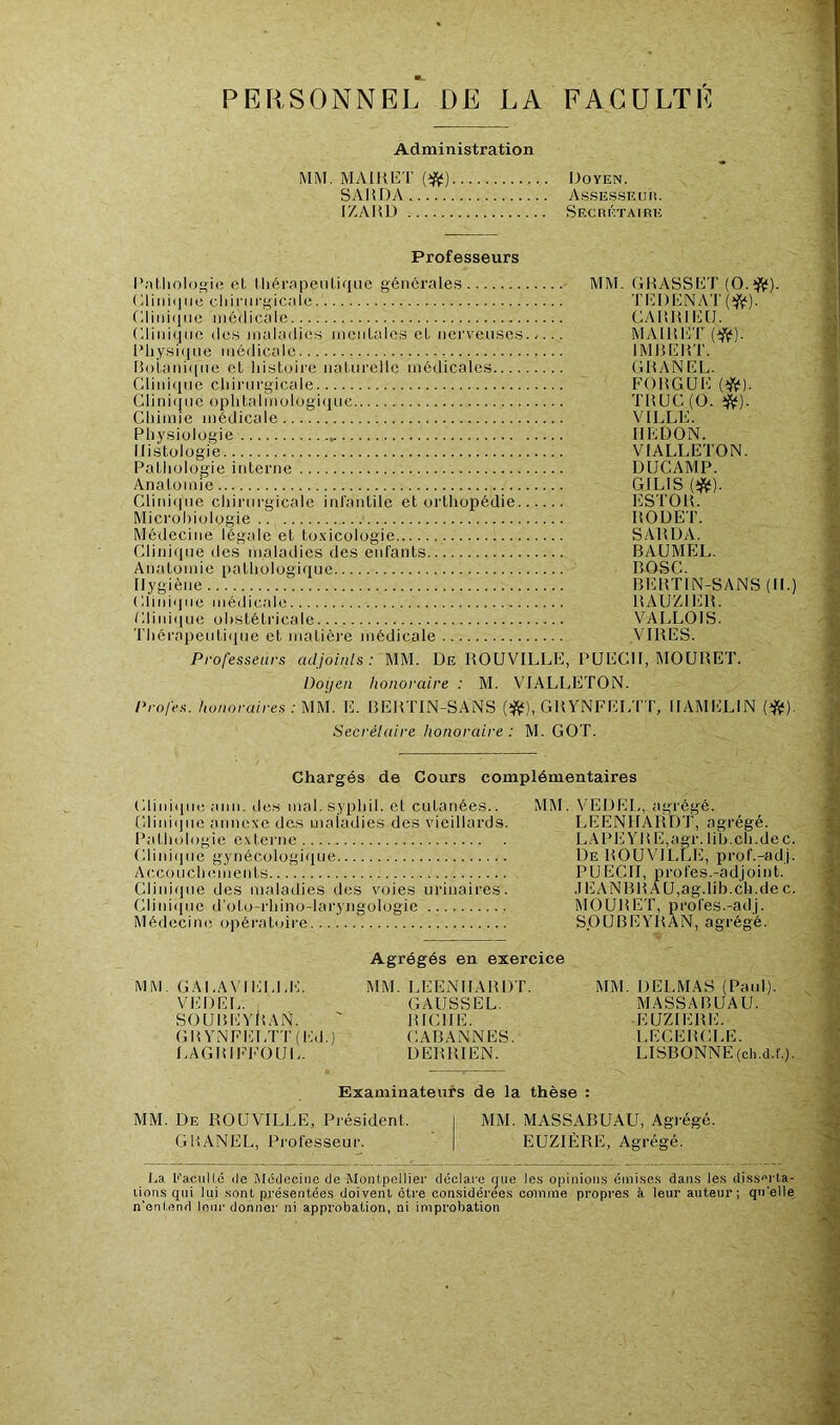 PERSONNEL DE LA FACULTE Administration MM. MAIRET (#) Doyen. SARDA Assesseur. IZARD Secrétaire Professeurs Pathologie et Ihérapeutique générales MM. GRASSET (O.tftf). (ilini<]11e chirurgicale Clinique médicale Clinique des maladies mentales et nerveuses Physique médicale Botanique et histoire naturelle médicales Clinique chirurgicale Clini(jue ophtalmologique Chimie médicale Physiologie .. Histologie Pathologie interne Anatomie Clinique chirurgicale infantile et orthopédie Microbiologie Médecine légale et toxicologie Clinique des maladies des enfants Anatomie pathologique Hygiène BERTIN-SANS (II.) ('.Unique médicale „ Clinique obstétricale Thérapeutique et matière médicale Professeurs adjoints: MM. De ROUVILLE, PUECII, MOURET. Doyen honoraire : M. VIALLETON. Profes. honoraires: MM. E. BERTIN-SANS (#), GRYNFELTT, IIAMELIN (#). Secrétaire honoraire : M. GOT. TEDENAT (ft). CARRIEIJ. MA IR ET (#). IMBERT. GRANEL. FORGUE (#). TRUC (O. #). VILLE. REDON. VIALLETON. DUC AM P. GILIS (#). ESTOR. I10DET. SARDA. BAUMEL. B OSC. BERTIN-SANS RAUZIER. VALLOIS. VIRES. Chargés de Cours complémentaires Clinique ami. des mal. syphil. el cutanées.. MM. VEDEL, agrégé. Clinique annexe des maladies des vieillards. LEENHARDT, agrégé. Pathologie externe LAPEYRE,agr.lib.ch.dec. Clinique gynécologique De ROUVILLE, prof.-adj. Accouchements PUECII, profes.-adjoint. Clinique des maladies des voies urinaires. JEANBRAU,ag.lih.ch.dec. Clinique d’ol.o-rhino-laryngologie MOURET, profes.-adj. Médecine opératoire SOUBEYRAN, agrégé. Agrégés en exercice MM. G A LA VI ELLE. MM. LEENHARDT. MM. DELMAS (Paul). VEDEL. GAUSSEL. MASSABUAU. SOUBEYiîAN. ' RICHE. EUZIERE. G R YNFELTT ( Ed.) CABANNES. LECERCLE. LAGRIFFOUL. DERRIEN. LISBONNE (ch.d.f.). MM. De ROUVIL GRANEL, Professeur. Examinateurs de la thèse : E, Présidenl. I MM. MASSABUAU, Agrégé. EUZIERE, Agrégé. I.a l*'a.culté de Médecine de Montpellier déclare que les opinions émises dans les disserta- tions qui lui sont présentées doivent être considérées comme propres à leur auteur; qu'elle n’entend leur donner ni approbation, ni improbation