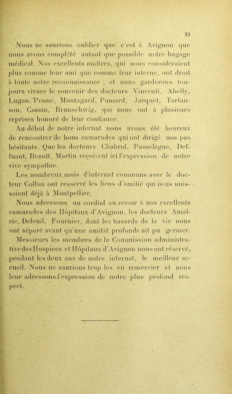 Nous ne saurions oublier que e’est à Avignon que nous avons complété autant que possible notre bagage médical. Nos excellents maîtres, qui nous considéraient plus comme leur ami que comme leur interne, ont droit à toute notre reconnaissance ; et nous garderons tou- jours vivace le souvenir des docteurs Vincenti, Abelly, Lugan, Penne, Montagard, Pamard, Jac-quet, Tartan- son, Gassin, Brunschwig, qui nous ont à plusieurs reprises honoré de leur contiance. Au début de notre internat nous avons été heureux de rencontrer de bons camarades qui ont dirigé nos pas hésitants. Que les docteurs Chabrol, Passelègue, Def- fuant, Benoît, Martin reçoivent ici l’expression de notre vive sympathie. Les nombreux mois d’internat communs avec le doc- teur Collon ont resserré les liens d’amitié qui nous unis- saient déjà à Montpellier. Nous adressons un cordial au revoir à nos excellents camarades des Hôpitaux d’Avignon, les docteurs Amal- ric, Deleuil, Fournier, dont les hasards de la vie nous ont séparé avant qu’une amitié profonde ait pu germer. Messieurs les membres de la Commission administra- tivedesLIospices et Hôpitaux d’Avignon nous ont réservé, pendant les deux ans de notre internat, le meilleur ac- cueil. Nous ne saurions trop les en remercier et nous leur adressons l’expression de notre plus profond res- pect.