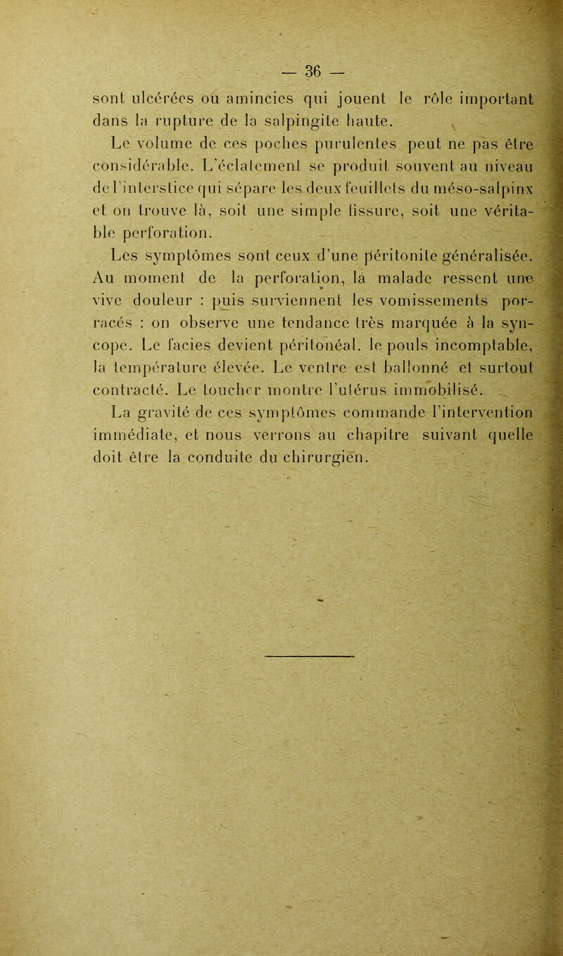 sont ulcérées ou amincies qui jouent le rôle important clans la rupture de la salpingite haute. Le volume de ces poches purulentes peut ne pas être considérable. L'éclatement se produit souvent au niveau de l’interstice qui sépare les deux feuillets du méso-salpinx et on trouve là, soit une simple tissure, soit une vérita- ble perforation. Les symptômes sont ceux d’une péritonite généralisée. Au moment de la perforation, la malade ressent une vive douleur : puis surviennent les vomissements por- racés : on observe une tendance très marquée à la syn- cope. Le faciès devient péritonéal, le pouls incomptable, la température élevée. Le ventre est ballonné et surtout contracté. Le toucher montre l’ulérus immobilisé. La gravité de ces symptômes commande l’intervention immédiate, et nous verrons au chapitre suivant quelle doit être la conduite du chirurgien.