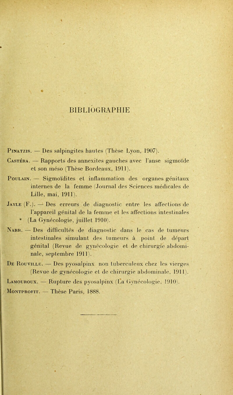 BIBLIOGRAPHIE Pinatzis. — Des salpingites hautes (Thèse Lyon, 1907). Castéra. — Rapports des annexites gauches avec l’anse sigmoïde et son méso (Thèse Bordeaux, 1911). Poulain. — Sigmoïdites et inflammation des organes génitaux internes de la femme (Journal des Sciences médicales de Lille, mai, 1911). Jayle (F.). — Des erreurs de diagnostic entre les affections de l’appareil génital de la femme et les affections intestinales * (La Gynécologie, juillet 1910). Narr. — Des difficultés de diagnostic dans le cas de tumeurs intestinales simulant des tumeurs à point de départ génital (Revue de gynécologie et de chirurgie abdomi- nale, septembre 1911). De Rouville. — Des pyosalpinx non tuberculeux chez les vierges (Revue de gynécologie et de chirurgie abdominale, 1911). Lamouroux. — Rupture des pyosalpinx (La Gynécologie, 1910). Montprofit. — Thèse Paris, 1888.