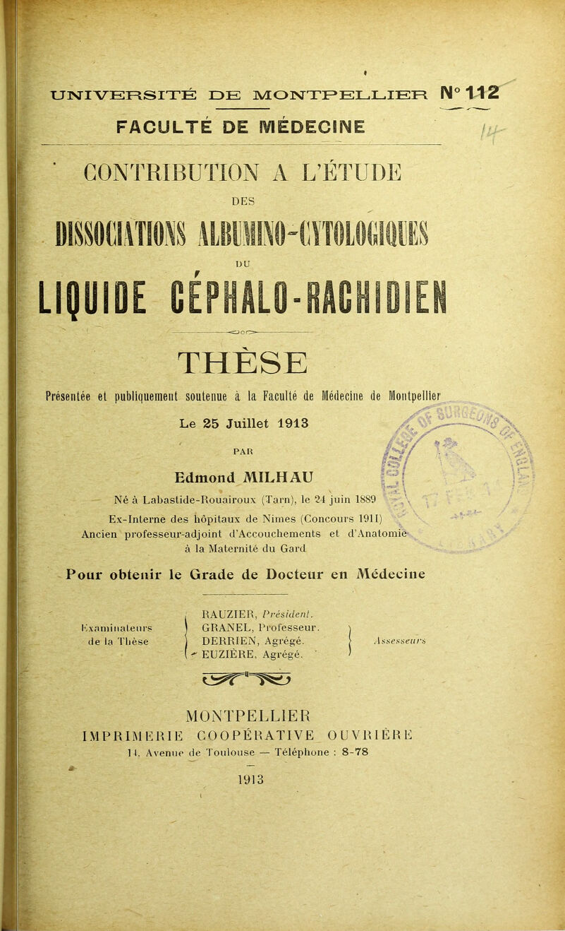 UNIVERSITÉ IDE MONTPELLIER N° 112 FACULTÉ DE MÉDECINE CONTRIBUTION A L’ÉTUDE DES DU LIQUIDE CÉPHALO-RACHIDIEN <DOO- THÈSE Présentée et publiquement soutenue à la Faculté de Médecine de Montpellier Le 25 Juillet 1913 ✓ PAR Edmond MILHAU Né à Labastide-Rouairoux (Tarn), le 24 juin 18S9 Ex-Interne des hôpitaux de Nimes (Concours 1911) Ancien professeur-adjoint d’Accouchements et d’Anatomie à la Maternité du Gard Pour obtenir le Grade de Docteur en Médecine , RAUZIER, Président. Examinateurs ) GRANEL, Professeur. j de la Thèse j DERRIEN, Agrégé. > Assesseurs EUZIÈRE, Agrégé. ’ MONTPELLIER IMPRIMERIE COOPÉRATIVE OUVRIÈRE 14, Avenue de Toulouse — Téléphone : 8-78 1913