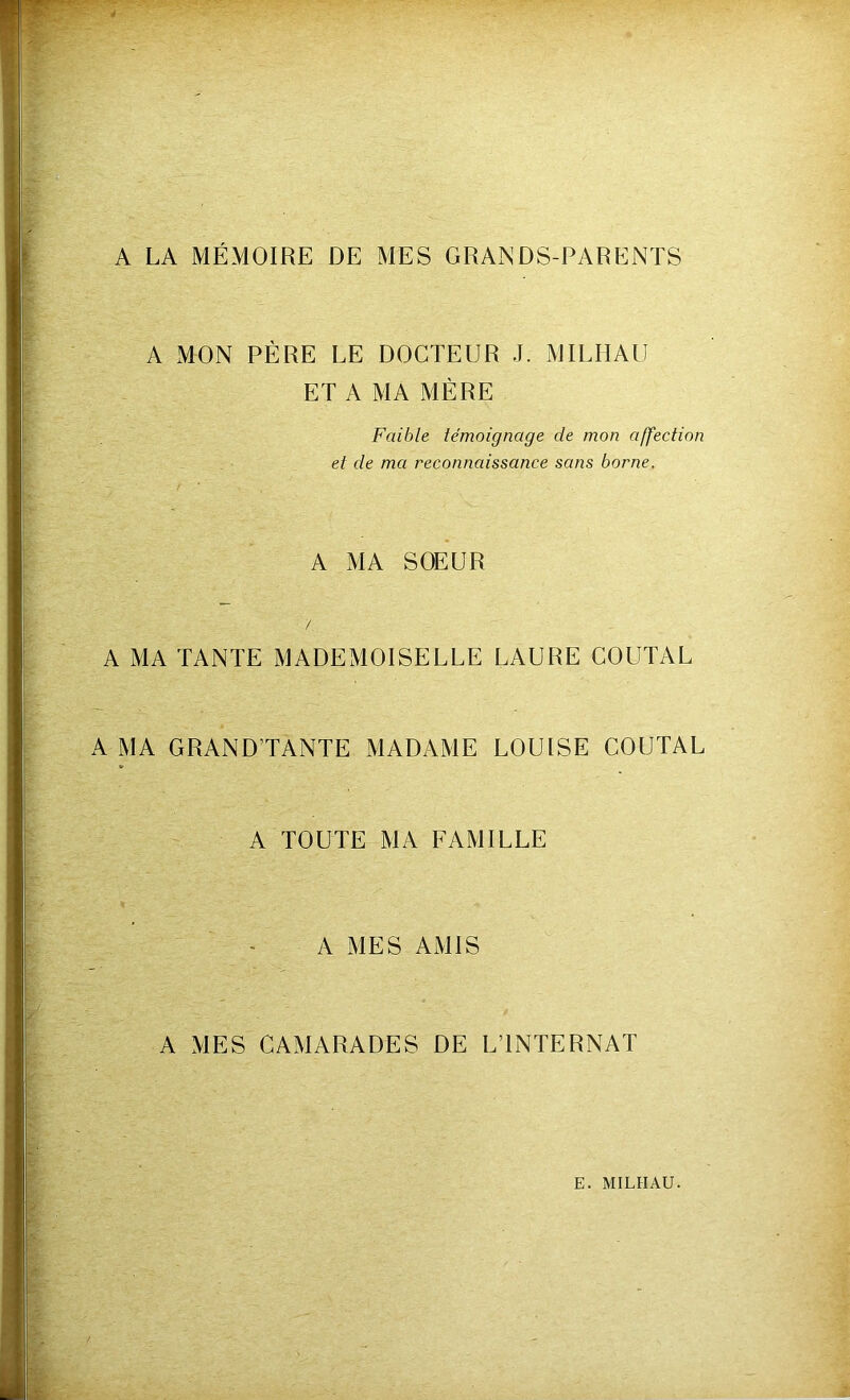 A LA MÉMOIRE DE MES GRANDS-PARENTS A MON PÈRE LE DOCTEUR J. MILHAU ET A MA MÈRE Faible témoignage de mon affection et de ma reconnaissance sans borne. A MA SOEUR /. A MA TANTE MADEMOISELLE LAURE COUTAL A MA GRANDTANTE MADAME LOUISE COUTAL A TOUTE MA FAMILLE A MES AMIS A MES CAMARADES DE L’INTERNAT