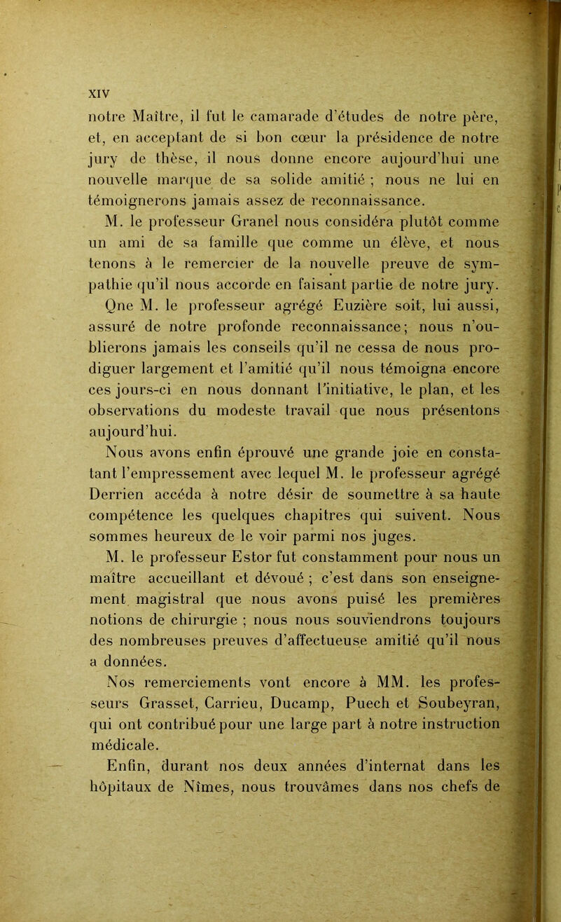 notre Maître, il fut le camarade d’études de notre père, et, en acceptant de si bon cœur la présidence de notre jury de thèse, il nous donne encore aujourd’hui une nouvelle marque de sa solide amitié ; nous ne lui en témoignerons jamais assez de reconnaissance. M. le professeur Granel nous considéra plutôt comme un ami de sa famille que comme un élève, et nous tenons à le remercier de la nouvelle preuve de sym- pathie qu’il nous accorde en faisant partie de notre jury. Qne M. le professeur agrégé Euzière soit, lui aussi, assuré de notre profonde reconnaissance; nous n’ou- blierons jamais les conseils qu’il ne cessa de nous pro- diguer largement et l’amitié qu’il nous témoigna encore ces jours-ci en nous donnant l'initiative, le plan, et les observations du modeste travail que nous présentons aujourd’hui. Nous avons enfin éprouvé une grande joie en consta- tant l’empressement avec lequel M. le professeur agrégé Derrien accéda à notre désir de soumettre à sa haute compétence les quelques chapitres qui suivent. Nous sommes heureux de le voir parmi nos juges. M. le professeur Estor fut constamment pour nous un maître accueillant et dévoué ; c’est dans son enseigne- ment magistral que nous avons puisé les premières notions de chirurgie ; nous nous souviendrons toujours des nombreuses preuves d’affectueuse amitié qu’il nous a données. Nos remerciements vont encore à MM. les profes- seurs Grasset, Carrieu, Ducamp, Puech et Soubeyran, qui ont contribué pour une large part à notre instruction médicale. Enfin, durant nos deux années d’internat dans les hôpitaux de Nîmes, nous trouvâmes dans nos chefs de