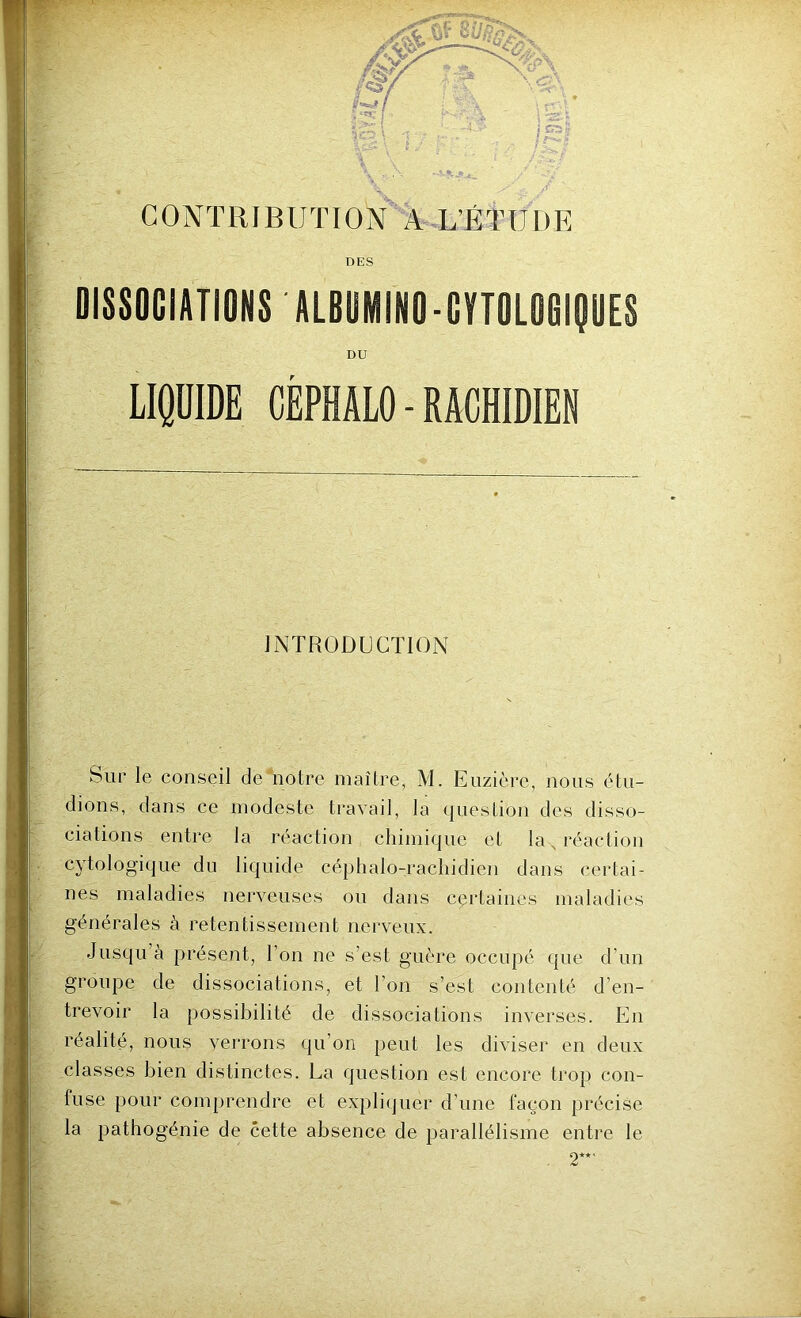 CONTRIBUTION A L’ÉTUDE DES DISSOCIATIONS ALBUMIN0-CYT0L06IQUES DU LIQUIDE CÉPHALO-RACHIDIEN INTRODUCTION Sur le conseil de notre maître, M. Euzièrc, nous étu- dions, dans ce modeste travail, la question des disso- ciations entre la réaction chimique et la N réaction cytologique du liquide céphalo-rachidien dans certai- nes maladies nerveuses ou dans certaines maladies générales à retentissement nerveux. Jusqu à présent, l’on ne s’est guère occupé que d’un groupe de dissociations, et l’on s’est contenté d’en- trevoir la possibilité de dissociations inverses. En réalité, nous verrons qu’on peut les diviser en deux classes bien distinctes. La question est encore trop con- fuse pour comprendre et expliquer d’une façon précise la pathogénie de cette absence de parallélisme entre le . 2**'
