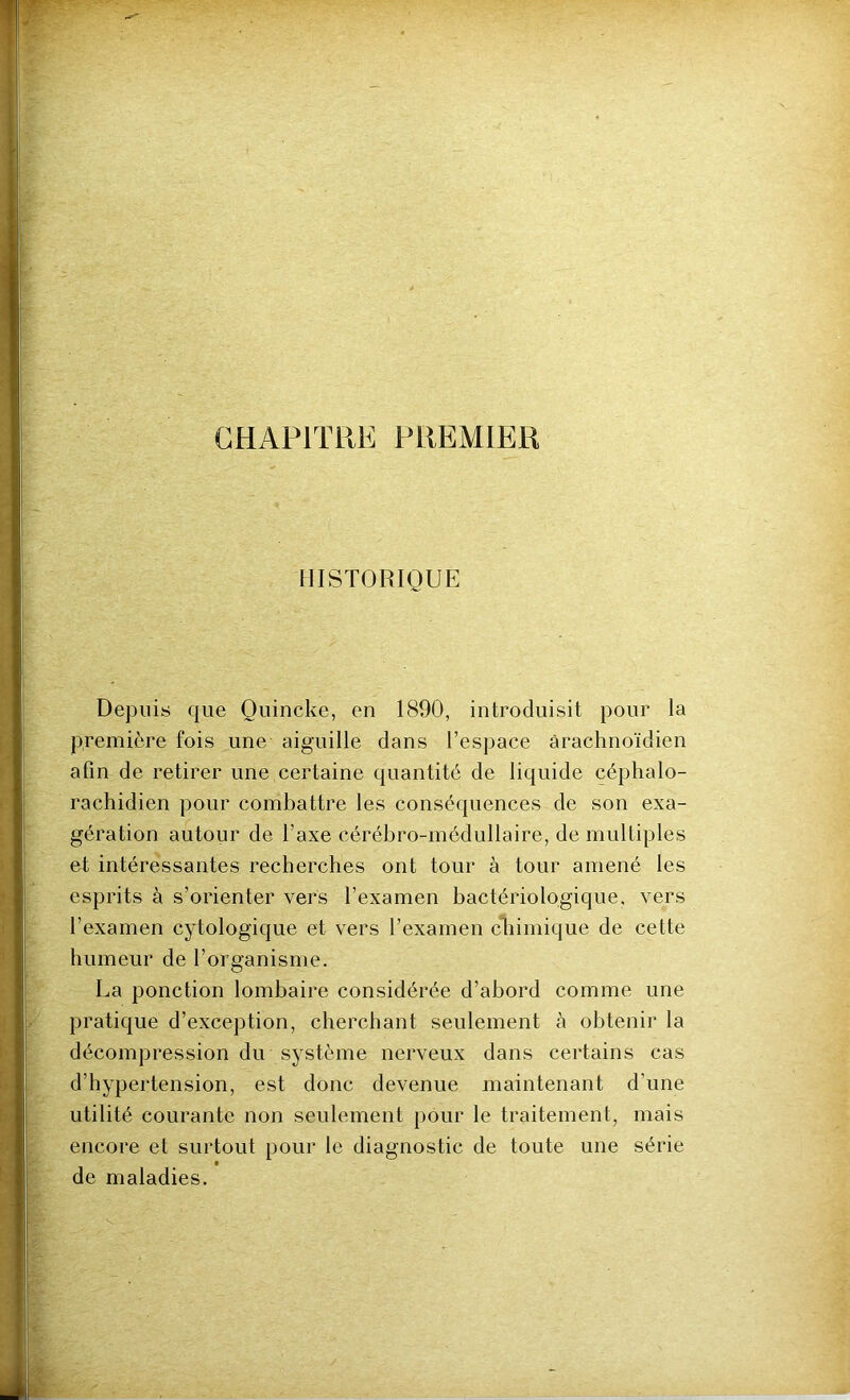 CHAPITRE PREMIER HISTORIQUE Depuis que Quincke, en 1890, introduisit pour la première fois une aiguille dans l’espace arachnoïdien afin de retirer une certaine quantité de liquide céphalo- rachidien pour combattre les conséquences de son exa- gération autour de l’axe cérébro-médullaire, de multiples et intéressantes recherches ont tour à tour amené les esprits à s’orienter vers l’examen bactériologique, vers l’examen cytologique et vers l’examen chimique de cette humeur de l’organisme. La ponction lombaire considérée d’abord comme une pratique d’exception, cherchant seulement à obtenir la décompression du système nerveux dans certains cas d’hypertension, est donc devenue maintenant d’une utilité courante non seulement pour le traitement, mais encore et surtout pour le diagnostic de toute une série de maladies.