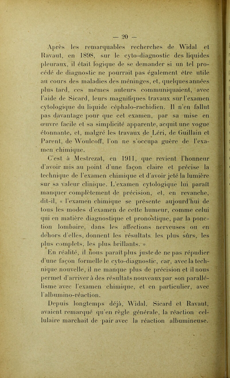 Après les remarquables recherches de Widal et Ravaut, en 1898, sur le cyto-diagnostic des liquides pleuraux, il était logique de se demander si un tel pro- cédé de diagnostic ne pourrait pas également être utile au cours des maladies des méninges, et. quelques années plus tard, ces mêmes auteurs communiquaient, avec l’aide de Sicard, leurs magnifiques travaux sur l’examen cytologique du liquide céphalo-rachidien. Il n’en fallut pas davantage pour que cet examen, par sa mise en œuvre facile et sa simplicité apparente, acquit une vogue étonnante, et, malgré les travaux de Léri, de Guillain et Parent, de Woulcoff, l’on ne s’occupa guère de l’exa- men chimique. C’est à Mestrezat, en 1911, que revient l’honneur d’avoir mis au point d’une façon claire et précise la technique de l’examen chimique et d’avoir jeté la lumière sur sa valeur clinique. L’examen cytologique lui paraît manquer complètement de précision, et, en revanche, dit-il, « l’examen chimique se présente aujourd’hui de tous les modes d’examen de cette humeur, comme celui qui en matière diagnostique et pronostique, par la ponc- tion lombaire, dans les affections nerveuses ou en dehors d’elles, donnent les résultats les plus sûrs, les plus complets, les plus brillants. » En réalité, il nous paraît plus juste de ne pas répudier d’une façon formelle le cyto-diagnostic, car, avec la tech- nique nouvelle, il ne manque plus de précision et il nous permet d’arriver à des résultats nouveaux par son parallé- lisme avec l’examen chimique, et en particulier, avec l’albumino-réaction. Depuis longtemps déjà, Widal, Sicard et Ravaut, avaient remarqué qu’en règle générale, la réaction cel- lulaire marchait de pair avec la réaction albumineuse. V