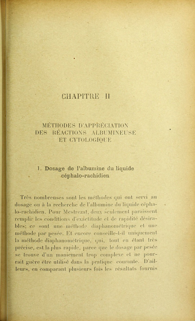 MÉTHODES D’APPÉÉCIATION DES RÉACTIONS ALBUMINEUSE ET CYTOLOGIQUE 1. Dosage de l’albumine du liquide céphalo-rachidien Très nombreuses sont les méthodes qui ont servi au dosage ou à la recherche de l’albumine du liquide cépha- lo-rachidien. Pour Mestrezat, deux seulement paraissent remplir les conditions d’exaclitude et de rapidité désira- bles; ce sont une méthode diaphanométrique et une méthode par pesée. Et encore conseille-t-il uniquement la méthode diaphanométrique, qui, tout en étant très précise, est lapins rapide, parce que le dosage par pesée se trouve d'un maniement trop complexe et ne pour- rait guère être utilisé dans la pratique courante. D ail- leurs, en comparant plusieurs fois les résultats fournis