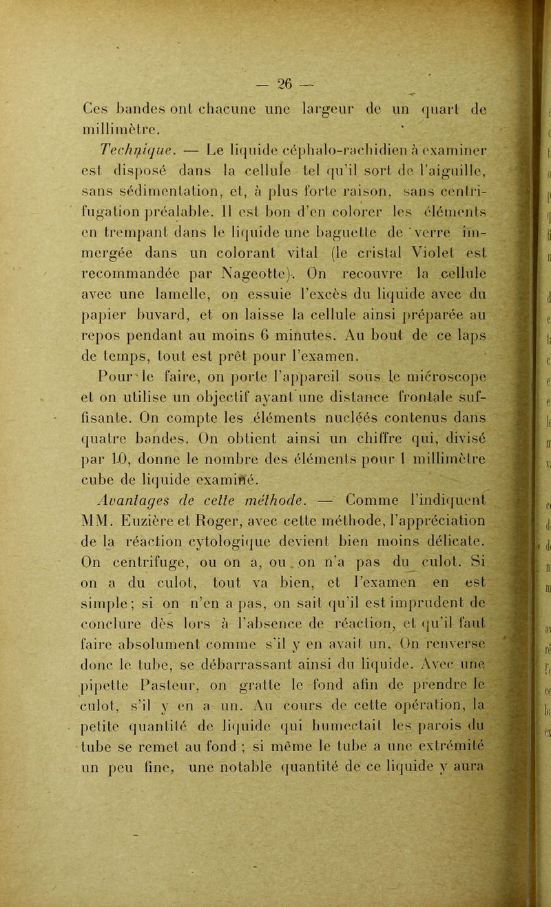 Ces bandes ont chacune une largeur de un quart de millimètre. Technique. — Le liquide céphalo-rachidien à examiner est disposé dans la cellule tel qu’il sort de l’aiguille, sans sédimentation, et, à plus forte raison, sans centri- fugation préalable. 11 est bon d’en colorer les éléments en trempant dans le liquide une baguette de verre im- mergée dans un colorant vital (le cristal Violet est recommandée par Nageotte)-. On recouvre la cellule avec une lamelle, on essuie l’excès du liquide avec du papier buvard, et on laisse la cellule ainsi préparée au repos pendant au moins 6 minutes. Au bout de ce laps de temps, tout est prêt pour l’examen. Pour'le faire, on porte l’appareil sous le microscope et on utilise un objectif ayant une distance frontale suf- fisante. On compte les éléments nucléés contenus dans quatre bandes. On obtient ainsi un chiffre qui, divisé par 1-0, donne le nombre des éléments pour 1 millimètre cube de liquide examiné. Avantages de cette méthode. — Comme l’indiquent MM. Euzièreet Roger, avec cette méthode, l’appréciation de la réaction cytologique devient bien moins délicate. On centrifuge, ou on a, ou on n’a pas du culot. Si on a du culot, tout va bien, et l’examen en est simple; si on n’en a pas, on sait qu’il est imprudent de conclure dès lors à l’absence de réaction, et qu’il faut faire absolument comme s'il y en avait un. On renverse donc le tube, se débarrassant ainsi du liquide. Avec une pipette Pasteur, on gratte le fond afin de prendre le culot, s’il y en a un. Au cours de cette opération, la petite quantité de liquide qui humectait les parois du tube se remet au fond ; si même le tube a une extrémité un peu fine, une notable quantité de ce liquide y aura