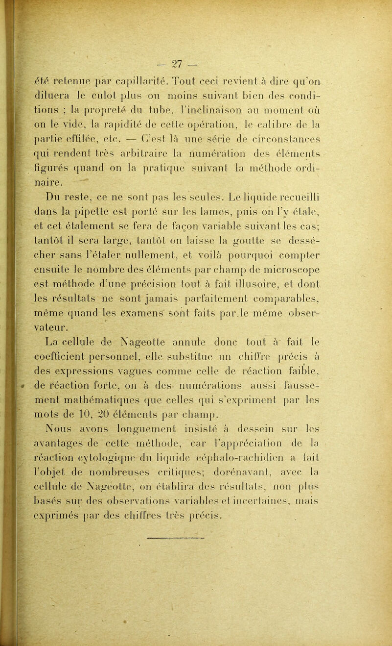 été retenue par capillarité. Tout ceci revient à dire qu’on diluera le culot plus ou moins suivant bien des condi- tions ; la propreté du tube, l’inclinaison au momenl où on le vide, la rapidité de cette opération, le calibre de la partie effilée, etc. — C’est là une série de circonstances qui rendent très arbitraire la numération des éléments figurés quand on la pratique suivant la méthode ordi- naire. Du reste, ce ne sont pas les seules. Le liquide recueilli dans la pipette est porté sur les lames, puis on l’y étale, et cet étalement se fera de façon variable suivant les cas; tantôt il sera large, tantôt on laisse la goutte se dessé- cher sans l’étaler nullement, et voilà pourquoi compter ensuite le nombre des éléments par champ de microscope est méthode d’une précision tout à fait illusoire, et dont les résultats ne sont jamais parfaitement comparables, même quand les examens sont faits par le même obser- vateur. La cellule de Nageotte annule donc tout à fait le coefficient personnel, elle substitue un chiffre précis à » des expressions vagues comme celle de réaction faible, de réaction forte, on à des- numérations aussi fausse- ment mathématiques que celles qui s’expriment par les mots de 10, 20 éléments par champ. Nous avons longuement insisté à dessein sur les avantages de cette méthode, car l’appréciation de la réaction cytologique du liquide céphalo-rachidien a fait l'objet de nombreuses critiques; dorénavant, avec la cellule de Nageotte, on établira des résultats, non plus basés sur des observations variables et incertaines, mais exprimés par des chiffres très précis.