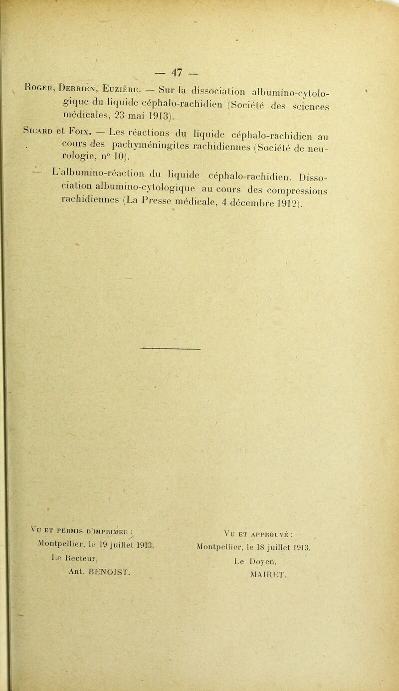 Roger, Derrien, Euzière. — Sur la dissociation albumino-cytolo- gique du liquide céphalo-rachidien (Société des sciences médicales, 23 mai 1913). Sicard et Foix. — Les réactions du liquide céphalo-rachidien au cours des pachyméningiles rachidiennes (Société de neu- rologie, n° 10). L’albumino-réaction du liquide céphalo-rachidien. Disso- ciation albumino-cytologique au cours des compressions rachidiennes (La Presse médicale, 4 décembre 1912). V U ET permis d’imprimer : Montpellier, le 19 juillet 1913 Le lïecteur, Ant. BENOIST. Vu ET APPROUVÉ : Montpellier, le 18 juillet 1913. Le Do.yen, MAIHET.