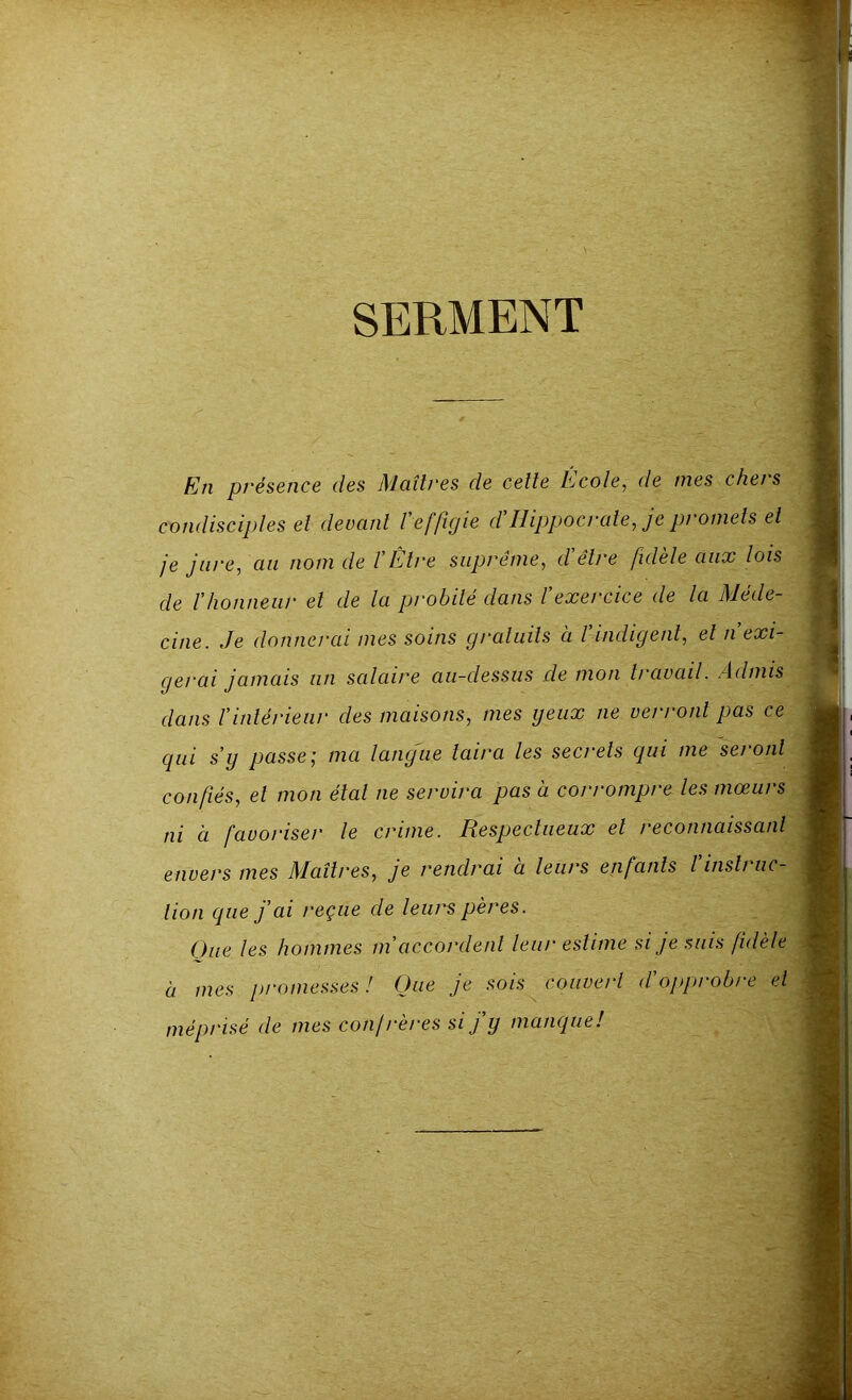 SERMENT En présence des Maîtres de cette Ecole, de mes cher s condisciples et devant l'effigie d'Hippocrate, je promets et je jure, an nom de l’Etre suprême, d être fidèle aux lois de ïhonneur et de la probité dans l'exercice de la Méde- cine. Je donnerai mes soins gratuits à l’indigent, et n’exi- gerai jamais un salaire au-dessus de mon travail. Admis dans l’intérieur des maisons, mes yeux ne verront pas ce qui s’y passe; ma langue taira les secrets qui me seront confiés, et mon étal ne servira pas à corrompre les mœurs ni à favoriser le crime. Respectueux et reconnaissant envers mes Maîtres, je rendrai a leurs enfants l insti ac- tion que j’ai reçue de leurs pères. Que les hommes m'accordent leur estime si je suis fidèle à mes promesses ! Que je sois couvert d’opprobre et méprisé de mes confrères si j'y manque!