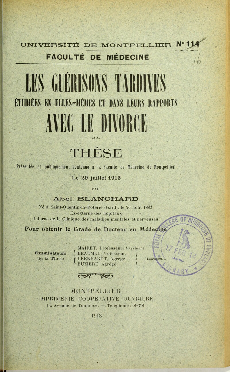 UNIVERSITÉ DE MONXEELLIER Faculté de médecine N°i>r t ÉTUDIÉES EJI ELLES-MÊMES ET DLi\S LEIRS RAPPORTS THÈSE Présentée et publiquement soutenue à la Faculté de Médecine de Montpellier Le 29 juillet 1913 PAIi Aloel BLANGHAFID Né à Saint-Quentin-la-Poterie (Gard), le 20 août 1883 Ex-externe des hôpitaux Interne de la Clinique des maladies mentales et nerveuses ^ ^ Pour obtenir le Grade de Docteur en Médeçitt^'' f,, ^ MAIRET, Professeur, l‘résiilerit. Examinateurs ) BEAUMEL, Proiesseur. i de la Thèse ) LEENHARDT, Agrégé. > ' EUZIÉRE. Agrégé. ' : \ÇT* i '■ ; ; \ e.<^eurs /'■ ' . \ -■ y .MUNTPELLlb:!! IMPHIMEIUE CÜOPÉlIA'l'lVE OL \ lîlEHI 14. Avenue de Toulouse, — Téléplione : 8-78 1913