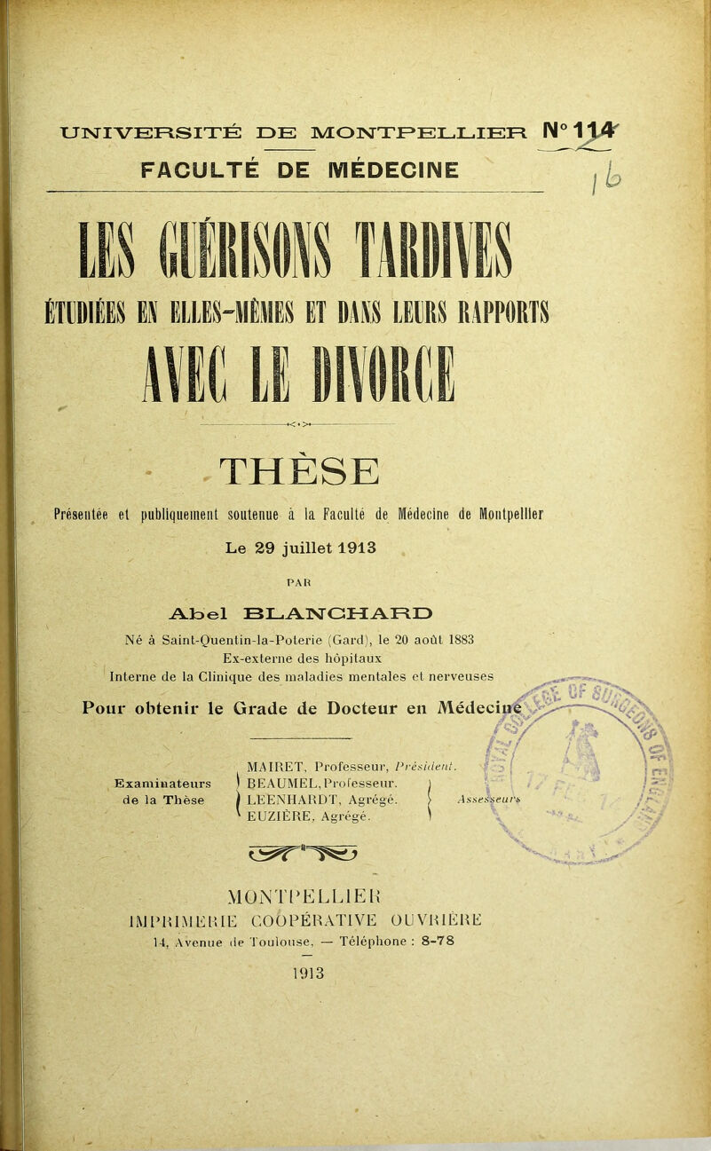 r*- ' UlsriVEFlSITE DE MONTEELLIEE FACULTE DE MEDECINE N°1^ - ÉTUDIÉES Eli EUIES-IIÈMES ET DAiVS LEURS RAPPORTS THÈSE Présentée et publiquement soutenue à la Faculté de Médecine de Montpellier Le 29 juillet 1913 PAR Aloel BLAlSrCHAED Né à Saint-Quentin-la-Polerie (Gard), le 20 août 1883 Ex-externe des hôpitaux Interne de la Clinique des maladies mentales et nerveuses Pour obtenir le Grade de Docteur en Médecin^ >: m. Examinateurs de la Thèse MAIRET, Professeur, l’rénidenl. BEAUMEL,Proresseur. ) ) LEENHARDT, Agrégé. ' EUZIÉRE, Agrégé. Aaaei'seut'i, ,.A- MOiNTl‘ELLlEn tMi>mMi<:Hiii: coopérative ouvrière 14, Avenue de Toulouse, — Téléphone : 8-78 1913