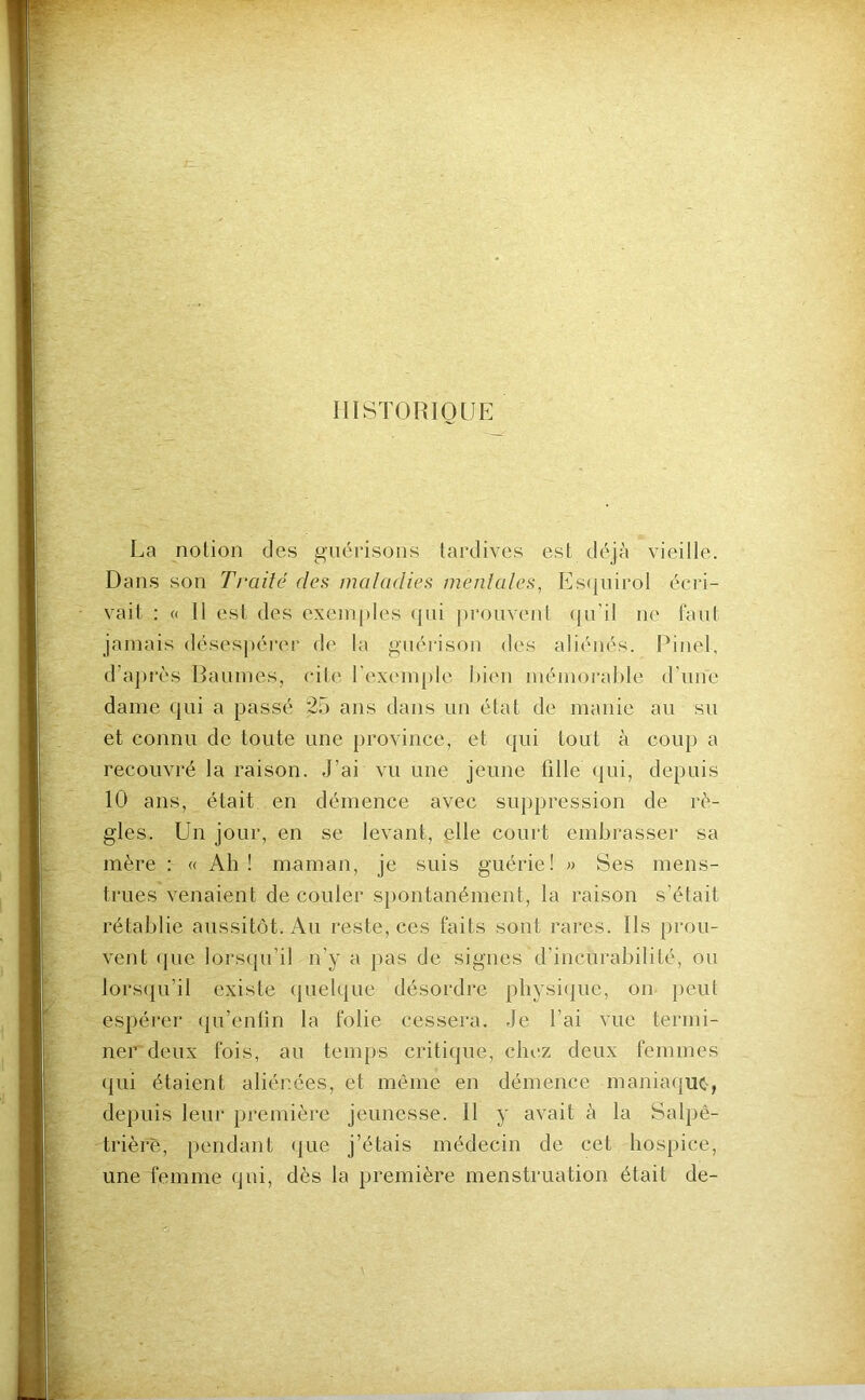 HISTORIQUE La notion des guérisons tardives est déjà vieille. Dans son Traité des maladies mentales, P]s<inirol écri- vait : « Il est des exemj)les qui prouvent (ju’il ne faut jamais désespérer de la guérison des aliénés. Pinel, d’après Baumes, cite rexemple l)ien mémorahle d’une dame qui a passé 25 ans dans un état de manie au su et connu de toute une province, et qui tout à coup a recouvré la raison. J’ai vu une jeune fille <|ui, depuis 10 ans, était en démence avec suppression de rè- gles. Un jour, en se levant, elle court embrasser sa mère : « Ah ! maman, je suis guérie! » Ses mens- trues venaient de couler spontanément, la raison s’était rétablie aussitôt. Au reste, ces faits sont rares. Ils prou- vent (pie lors(ju’il n’y a pas de signes d’incurabilité, ou lors(pi’il existe (jiielipie désordre physi(|ue, on peut espérer (pi’enfm la folie cessera. Je l’ai vue termi- ner deux fois, au temps critique, chez deux femmes qui étaient aliénées, et même en démence maniaijUC', depuis leur première jeunesse. 11 y avait à la Salpê- trière, pendant ({ue j’étais médecin de cet hospice, une femme qui, dès la première menstruation était de-