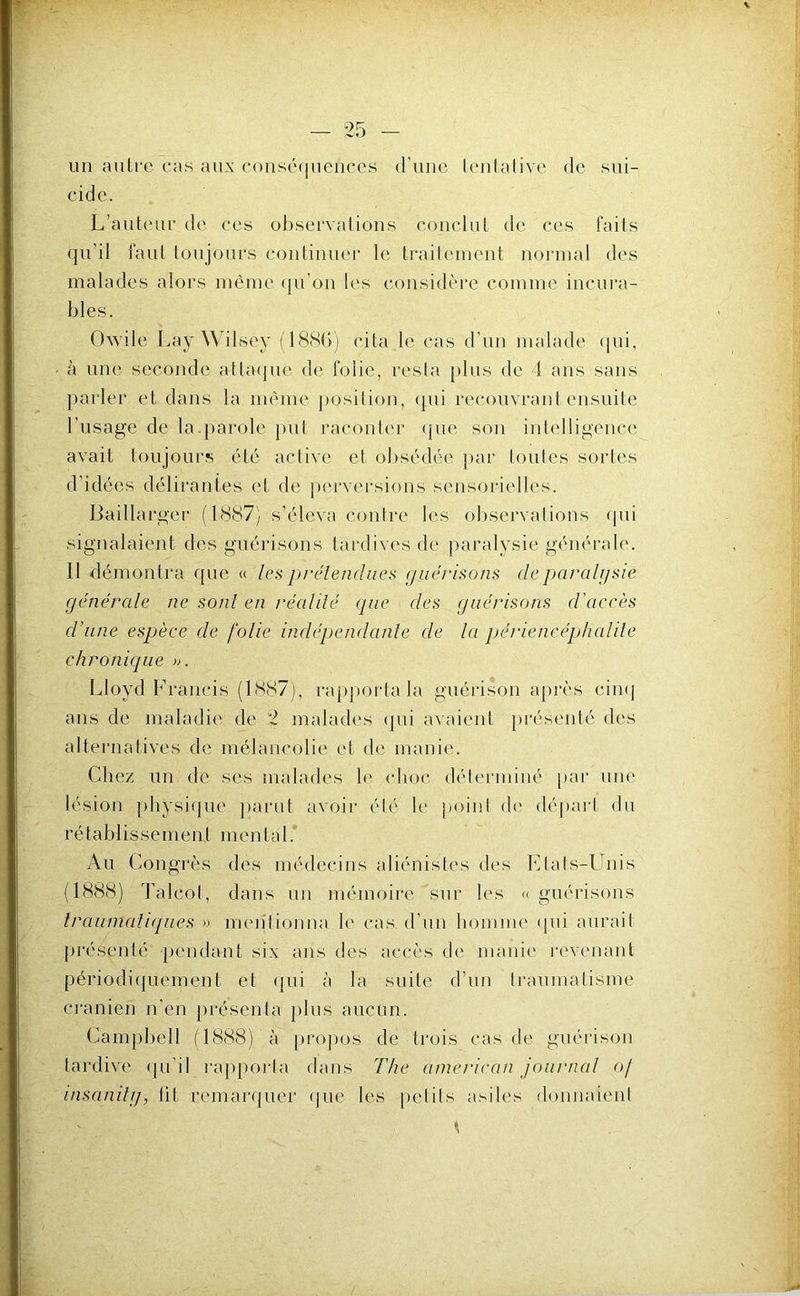 w - — 25 - un autre cas aux conséquences <runc tentative de sui- cide. L’auteur de ces observations conclut de ces faits qu’il laul toujours continuer le traitement normal des malades alors même (lu’on les considère comme incura- bles. Owile Lay Wilsey (188G) cita le cas d’un malade (jui, à une seconde atla(|ne de folie, resta pins de i ans sans parler et dans ta même j)osilion, (|ui recouvrant ensuite l’usage de la.parole j)ut raconter (pie son intelligence avait toujours été active et obsédée par toutes sortes d’idées délirantes et de jiervei'sions sensorielles. Baillarger (1887) s’éleva contre les observations ([ui signalaient des guérisons tardives de paralysie générale. Il démontra que « les prétendues guérisons de paralysie générale ne sont en réalilé (pie des guérisons d’accès d’une espèce de folie indépendante de la périencéphalile chronicpie ». Lloyd Fi'ancis (1887), rapporta la guérison après cim] ans de maladie de 2 malades (pii avaient présenté des alternatives de mélancolie et de manie. Chez un de scs malades le (dioc déterminé par une lésion pbysiipie parut avoir été le point d(' déj)ai‘t du rétablissement mental. Au Congrès des médecins aliénistes des Etats-Unis (1888) Talcol, dans nn mémoire sur les «guérisons Iraunialicpies » imnilionna le cas d’nn homme (|ni aurait présenté -pendant six ans des accès de manie revenant périodi(piement et (pii à la suite d’un traumatisme crânien n'en présenta plus aucun. Campbell (1888) à proj)os de trois cas de guérison tardive (pi’il l’apporta dans The american journal of insanilg, lit remarijucr (jue les petits asiles donnaient