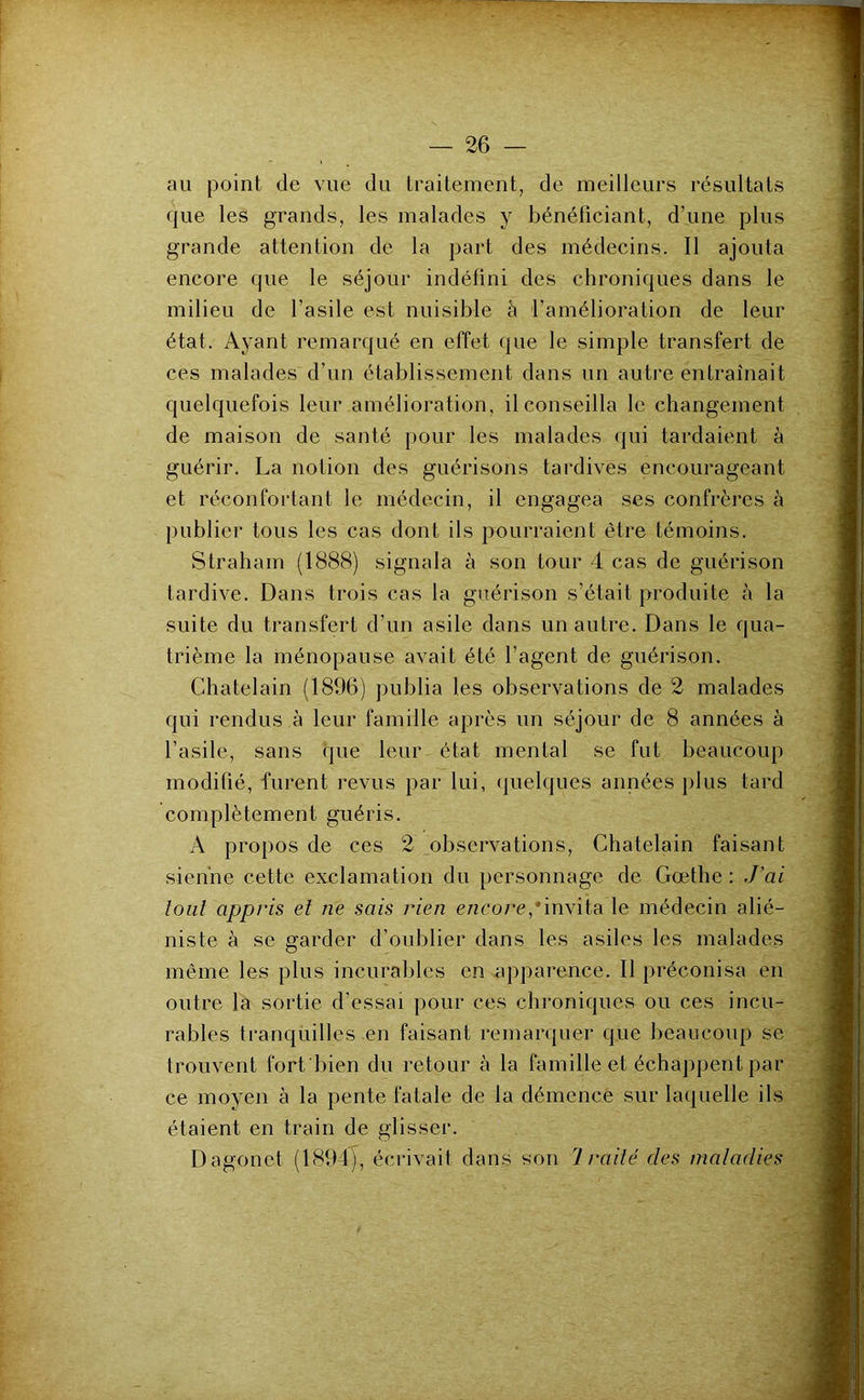 au point de vue du traitement, de meilleurs résultats que les grands, les malades y bénéficiant, d’une plus grande attention de la part des médecins. Il ajouta encore que le séjour indéfini des chroniques dans le milieu de l’asile est nuisible à l'amélioration de leur état. Ayant remarcjué en effet (pie le simple transfert de ces malades d’un établissement dans un autre entraînait quelquefois leur amélioration, il conseilla le changement de maison de santé iiour les malades qui tardaient k guérir. La notion des guérisons tardives encourageant et réconfortant le médecin, il engagea ses confrères à publie)’ tous les cas dont ils pourraient êti’e témoins. Straliam (1888) signala à son tour 4 cas de guéiûson tardive. Dans ti'ois cas la guéi’ison s’était produite à la suite du transfert d’un asile dans un autre. Dans le qua- trième la ménopause avait été l’agent de guérison. Châtelain (1896) publia les observations de 2 malades qui rendus à leur famille après un séjour de 8 années à l’asile, sans que leur état mental se fut beaucoup modifié, fui’ent l’evus par lui, (juelques années j)lus tard complètement guéris. A propos de ces 2 obsei'vations. Châtelain faisant sienne cette exclamation du personnage de Gœthe : J'ai loiil appris et ne sais rien encore,'invita le médecin alié- niste à se garder d’oublier dans les asiles les malades même les plus incurables en appai*ence. Il préconisa en outre la sortie d’essai pour ces chi'oniques ou ces incu- rables tranquilles en faisant remarquer que beaucoup se trouvent fort bien du retour à la famille et échappent par- ce moyen à la pente fatale de la démence sur laquelle ils étaient en train de glisser. Dagonet (189-4), éci-ivait dans son Irailé des maladies