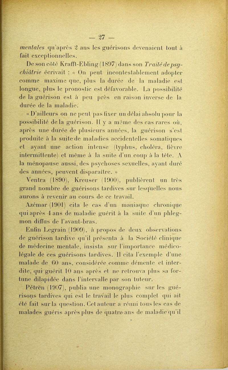 mentales qu’après 2 ans les guérisons devenaient tout à fait exceptionnelles. De son côté Krafft-Ebling (1897) dans son Traité depsy- chiâlrie écrivait : « On peut incontestablement adopter comme maxime que, plus la durée de la maladie est longue, plus le pronostic est défavorable. La possibilité de la guérison est à peu près en raison inverse de la durée de la maladie. » D’ailleurs on ne peut })aslixer un délai absolu pour la possibilité delà guérison. Il y a même des cas rares où, après une durée de plusieurs années, la guérison s’est produite à la suite de maladies accidentelles somatiques et ayant une action intense (typhus, choléra, fièvre intermittente) et même à la suite d’un coup à la tête. A la rnéno})ause aussi, des psychoses sexuelles, ayant duré des années, peuvent disparaître. » Ventra (1890), Kreuser (1900), publièrent un très grand nombre de guérisons tardives sur lesquelles nous aurons à revenir au cours de ce travail. Azémar (1901) cita le cas d’un maniaque chroni(jue qui après dans de maladie guérit à la suite d’un phleg- mon diffus de l’avant-bras. Enfin Legrain (1909), à propos de deux observations de guérison tardive (|u’il présenta à la Société clinique de médecine mentale, insista sur l’importance médico- légale de ces guérisons tardives. 11 cita l’exemple d’une malade de 60 ans, considérée comme démente et inter- dite, qui guérit 10 ans après et ne retrouva plus sa for- tune dilapidée dans l’intervalle par son tuteur. Pétrën (1907), publia une monographie sur les gué- risons tardives qui est le travail le plus complet qui ait été fait sur la question. Cet auteur a réuni tous les cas de malades guéris après plus de quatroans de maladie qu'il