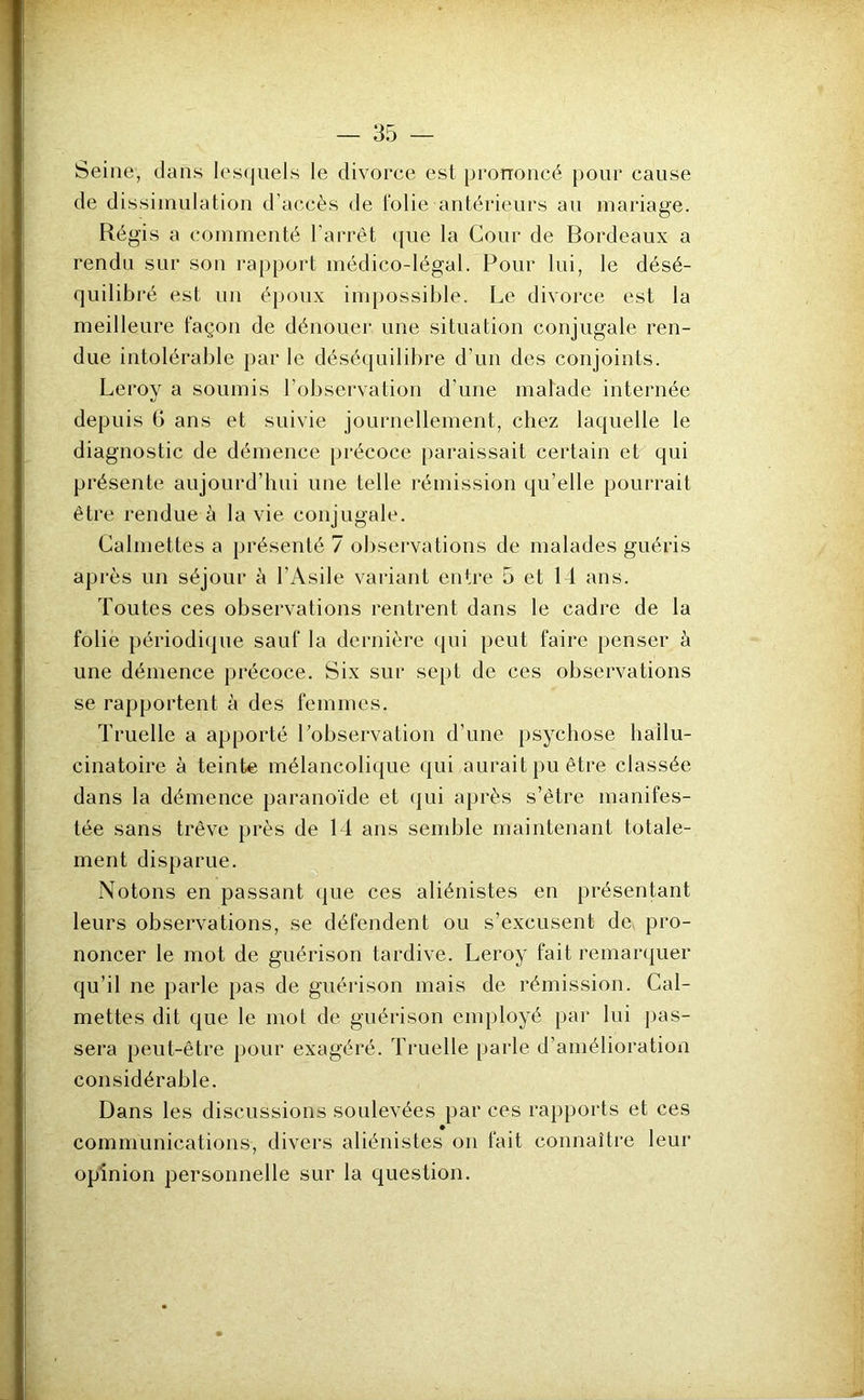 Seine, dans les(jiiels le divorce est prononcé pour cause de dissimulation d’accès de folie antérieurs au mariage. Régis a commenté l’arrêt que la Cour de Bordeaux a rendu sur son ra[>port médico-légal. Pour lui, le désé- quilibré est un époux impossible. Le divorce est la meilleure façon de dénouer une situation conjugale ren- due intolérable par le déséquilibre d’un des conjoints. Leroy a soumis l’observation d’une malade internée depuis G ans et suivie journellement, chez laquelle le diagnostic de démence précoce paraissait certain et qui présente aujourd’hui une telle rémission qu’elle pourrait être rendue à la vie conjugale. Calniettes a présenté 7 observations de malades guéris après un séjour à l’Asile variant entre 5 et Id ans. Toutes ces observations rentrent dans le cadre de la folie périodique sauf la dernière qui peut faire penser à une démence précoce. Six sur sept de ces observations se rapportent à des femmes. Truelle a apporté Lobservation d’une psychose hallu- cinatoire à teinte mélancolique qui aurait pu être classée dans la démence paranoïde et (|ui après s’être manifes- tée sans trêve près de 14 ans semble maintenant totale- ment disparue. Notons en passant que ces aliénistes en présentant leurs observations, se défendent ou s’excusent de. pro- noncer le mot de guérison tardive. Leroy fait remar(|uer qu’il ne parle pas de guérison mais de rémission. Cal- mettes dit que le mot de guérison employé par lui pas- sera peut-être pour exagéré. Truelle parle d’amélioration considérable. Dans les discussions soulevées par ces rapports et ces communications, divers aliénistes on tait connaître leur opinion personnelle sur la question.