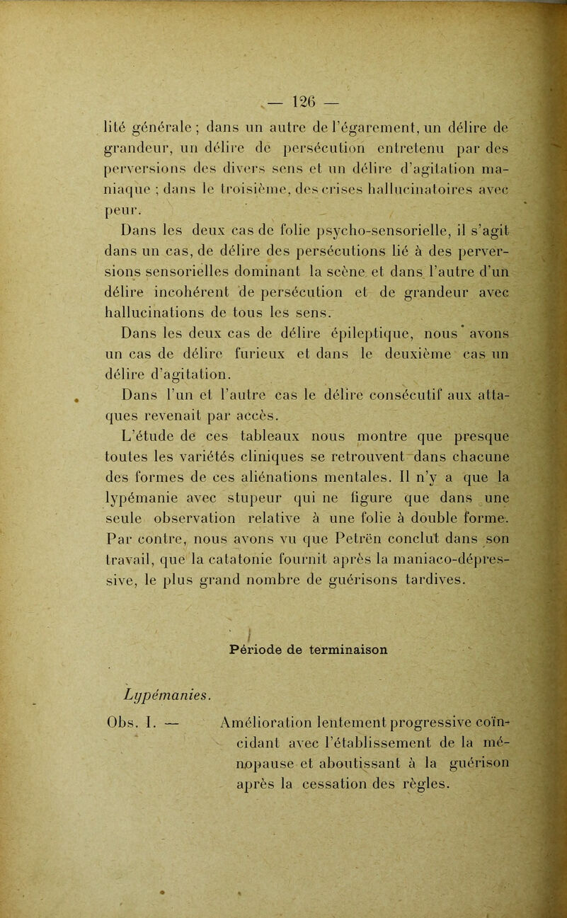 lité générale ; dans un autre de l’égarement, un délire de grandeur, un délire de persécution entretenu par des perversions des divers sens et un délire d’agitation ma- niaque ; dans le troisième, des crises hallucinatoires avec peur. Dans les deux cas de folie psycho-sensorielle, il s’agit dans un cas, de délire des persécutions lié à des perver- sions sensorielles dominant la scène, et dans l’autre d’un délire incohérent de persécution et de grandeur avec hallucinations de tous les sensr Dans les deux cas de délire épileptique, nous avons un cas de délire furieux et dans le deuxième cas un délire d’agitation. Dans l’un et l’autre cas le délire consécutif aux atta- ques revenait par accès. L’étude de ces tableaux nous montre que presque toutes les variétés cliniques se retrouvent~dans chacune des formes de ces aliénations mentales. Il n’y a que la lypémanie avec stupeur qui ne figure que dans une seule observation relative à une folie à double forme. Par contre, nous avons vu que Petrën conclut dans son travail, que la catatonie fournit après la maniaco-dépres- sive, le plus grand nombre de guérisons tardives. Période de terminaison Lypémanies. Obs. I. — Amélioration lentement progressive coïm ' cidant avec l’établissement de la mé- nopause et aboutissant à la guérison après la cessation des règles.