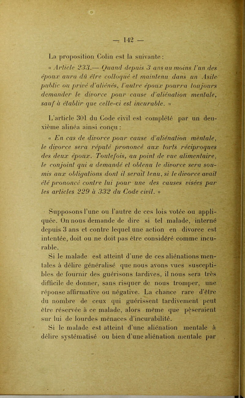 La proi^osilion Colin est la suivante: <( Article 23A.—- (JiianrI depuis 3 ans au moins l'un des époux aura dû être colloqué el maintenu dans un Asile public ou privé d'aliénés, l’aulre époux pourra toujours demander le divorce pour cause d'aliénation mentale, sauf à établir que celle-ci est incurable. » L’article 301 du Code civil est complété par un deu- xième alinéa ainsi conçu : « En cas de divorce pour cause d’aliénation mèntale, le divorce sera réputé prononcé aux torts réciproques des deux époux. Toutefois, au point de vue alimentaire, le conjoint qui a demandé et obtenu le divorce sera sou- mis aux obligcdions dont il serait tenu, si le divorce avait été prononcé contre lui pour une des causes visées par les articles 229 à 332 du Code civil. » Supposons Lune ou l’autre de ces lois votée ou appli- quée. On nous demande de dire si tel malade, interné depuis 3 ans et contre lequel une action en divorce est intentée, doit ou ne doit pas être considéré comme incu- rable. Si le malade est atteint d’une de ces aliénations men- tales à délire généralisé que nous avons vues suscepti- bles de fournir des guérisons tardives, il nous sera très difficile de donner, sans risquer de nous tromper, une réponse affirmative ou négative. La chance rare d’être du nombre de ceux qui guérissent tardivement peut être réservée à ce malade, alors même que pèseraient sur lui de lourdes menaces d’incurabilité. Si le malade est atteint d’une aliénation mentale à délire systématisé ou bien d’une aliénation mentale par