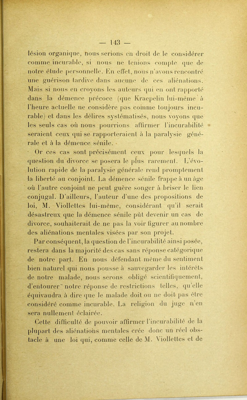 lésion organi(jue, nous serions en droit de le considérer comme incurable, si nous ne tenions com[)te ({ne de notre étude ])ersonnelle. En effet, nous n’avons rencontré une guérison tardive dans aucune de ces aliénations. Mais si nous en croyons les auteurs cjui en ont ra[)|)orlé dans la démence {>récoce (que Krae{:>elin lui-mème à l’heure actuelle ne considère pas comme toujours incu- rable) et dans les délires systématisés, nous voyons que les seuls cas où nous pourrions aflirmer l’incurabilité seraient ceux <|ui se rapporteraient à la paralysie géné- rale et à la démence sénile. ■ Or ces cas sont précisément ceux pour les({uels la (jiiestion du divorce se ]30sera le })lus rarement. L’évo- lution l'apide de la paralysie générale rend {)rom[)tement la liberté au conjoint. La démence sénile fraj)|)eà image où l’autre conjoint ne peut guère songer à briser le lien conjugal. D’ailleurs, l’auteur d’une des propositions de loi, M. Viollettes lui-même, considérant qu’il serait désastreux que la démence sénile pût devenir un cas de divorce, souhaiterait de ne pas la voir figurer au nombre des aliénations mentales visées par son projet. Par conséquent, la question de l’incurabilité ainsi posée, restera dans la majorité des cas sans réponse catégorique de notre part. En nous défendant même du sentiment bien naturel qui nous pousse à sauvegarder les intérêts de notre malade, nous serons obligé scientifiquement, d’entourer notre réponse de restrictions telles, qu’elle équivaudra, à dire ({ue le malade doit ou ne doit pas être considéré comme incurable. La religion du juge n’en sera nullement éclairée. Cette difficulté de pouvoir affirmer l’incurabilité de la plupart des aliénations mentales crée donc un réel obs- tacle à une loi qui, comme celle deM. Mollettes et de