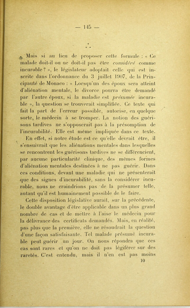 ★ if. 4. ^ Mais si au lieu de proposer celte formule ; « Ce malade doit-il ou 11e doit-il pas être considéré comme incurable? », le législateur adoptait celle qui est in- scrite dans l’ordonnance du 3 juillet 11)07, de la Prin- cipauté de Monaco : « Lorsqu’un des époux sera atteint d’aliénation mentale, le divorce pourra être demandé par l’autre époux, si la maladie est présumée incura- ble », la question se trouverait simplifiée. Ce texte qui fait la part de l’erreur possible, autorise, en quelque sorte, le médecin à se tromper. La notion des guéri- sons tardives ne s’opposerait pas à la présomption de l’incurabilité. Elle est même impliquée dans ce texte. En effet, si notre étude est ce qu’elle devrait être, il s’ensuivrait que les aliénations mentales dans lesquelles se rencontrent les guérisons tardives ne se différencient, par aucune particularité clinique, des mêmes formes d’aliénation mentales destinées à ne pas guérir. Dans ces conditions, devant une maladie qui ne présenterait que des signes d’incurabilité, sans la considérer incu- rable, nous ne craindrions pas de la présumer telle, autant qu’il est humainement possible de le faire. Cette disposition législative aurait, sur la précédente, le double avantage d’être applicable dans un plus grand nombre de cas et de mettre à l’aise- le médecin pour la délivrance des certificats demandés. Mais, en réalité, pas plus que la première, elle ne résoudrait la question d’une façon satisfaisante. Tel malade présumé incura- ble peut guérir un jour. On nous répondra que ces cas sont rares et qu’on ne doit pas légiférer sur des raretés. C’est entendu, mais il n’en est pas moins 10