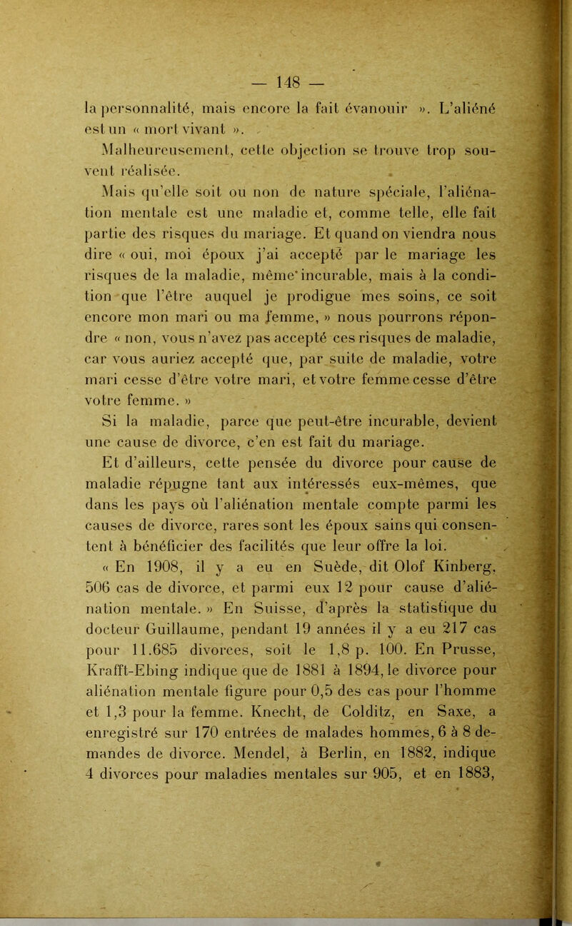 la j)ersonnalité, mais encore la fait évanouir ». L’aliéné est un « morl vivant ». Malheureusement, cette objection se trouve trop sou- vent réalisée. Mais qu’elle soit ou non de nature spéciale, l’aliéna- tion mentale est une maladie et, comme telle, elle fait partie des risques du mariage. Et quand on viendra nous dire « oui, moi époux j’ai accepté par le mariage les risques de la maladie, même*incurable, mais à la condi- tion que l’être auquel je prodigue mes soins, ce soit encore mon mari ou ma femme, » nous pourrons répon- dre « non, vous n’avez pas accepté ces risques de maladie, car vous auriez accepté que, par suite de maladie, votre mari cesse d’être votre mari, et votre femme cesse d’être votre femme. » Si la maladie, parce que peut-être incurable, devient une cause de divorce, c’en est fait du mariage. Et d’ailleurs, cette pensée du divorce pour cause de maladie répugne tant aux intéressés eux-mêmes, que dans les pays où l’aliénation mentale compte parmi les causes de divorce, rares sont les époux sains qui consen- tent à bénéficier des facilités que leur offre la loi. « En 1908, il y a eu en Suède, dit Olof Kinberg, 506 cas de divorce, et parmi eux 12 pour cause d’alié- nation mentale. » En Suisse, d’après la statistique du docteur Guillaume, pendant 19 années il y a eu 217 cas pour 11.685 divorces, soit le 1,8 p, 100. En Prusse, Krafft-Ebing indique que de 1881 à 1894,1e divorce pour aliénation mentale figure pour 0,5 des cas pour l’homme et 1,3 pour la femme. Knecht, de Colditz, en Saxe, a enregistré sur 170 entrées de malades hommes, 6 à 8 de- mandes de divorce. Mendel, à Berlin, en 1882, indique 4 divorces pour maladies mentales sur 905, et en 1883,