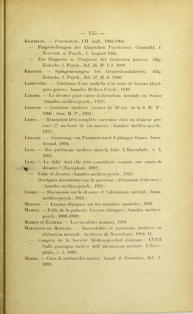 Kræpelin. — Psychialrie, VII. Aufl., 1903-1904. — Fragestellungeii der klinischen Psychiatrie. Centralbl. f. Nervenh. u. Psych., 1. August 1905. — Zur Diagnose u. Prognose der Dementia præeox. Allg. Zeitschr. f. Psych., Bd. 56. H. 1-2. 1899. Kreuser. — Spàlgenesungen bei Geisteskrankheiten. Allg. Zeitschr. f. Psych., Bd. 57, H. 6, 1900. Labruyère. — Guérison d’une maladie à la suile de lésions physi- (pies graves. Annales Médico-Psych., 1849. Ladame. — Le divorce pour cause d’aliénation mentale en Suisse (Annales médico-psych., 1912). Legrain. — Guérison tardives (séance du 20 oct. de la S. M. P., 1900 ; Ann. M. P., 1901). Leroy. — Bémission très complète survenue chez un dément pré- coce (?) au bout de six années (Annales médico-psych., 1912). Lewald. — Genesung von Paranoia nach 8-jâhriger Dauer. Irren- freund, 1894. Luys. — Des guérisons tardives dans la folie. L’Encéphale, v. 3, 1883. Luys. — La folie doit-elle être considérée comme une cause de ^ divorce ? (Encéphale, 1882). — Folie et divorce (Annales médico-pysch., 1911). — Quelques documents sur la question «Aliénation et divorce» (Annales médico-psych., 1911). Lwolf. — Discussion sur le divoi’ce et l’aliénation mentale (Anna- médico-psych., 1911). Magnan. — Leçons cliniques sur les maladies mentales, 1893. Mairet. — Folie de la puberté. Leçons cliniques (Annales médico- psych., 1888-1889). Mairet et Euzière. — Les invalides moraux, 1910. IMarandon de Montyee. — Incurabilité et guérisons tardives en aliénation mentale. Archives de Neurologie, 1884, IL — Gongrès de la Société Médico-psychol. italienne ; XXXII Sulle guarigini tardive dell’ alienazione mentale. L’Encé- phale, V. 5, 1885. Marro. — Caso di melancolia antica. Annali di Frenetria, Bd. 2, 1891.