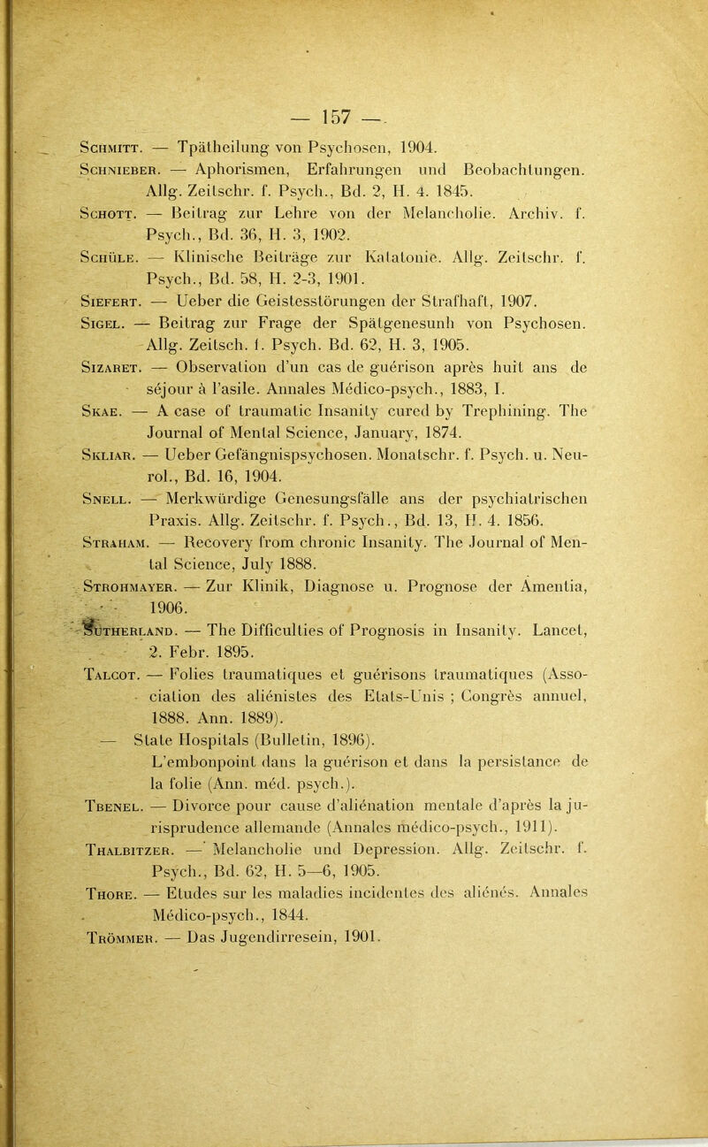 ScHMiTT. — Tpâtheilung von Psychosen, 1904. ScHNiEBER. — Aphorismen, Erfahrungen iind Beobachlungen. Allg. Zeilschr. f. Psych., Bd. 2, H. 4. 1845. ScHOTT. — Beilrag zur Lehre von der Melancholie. Archiv. f. Psych., Bd. 36, H. 3, 1902. ScHÜLE. — Klinische Beilrage ziir Katalonio. Allg. Zeilschr. f. Psych., Bd. 58, H. 2-3, 1901. SiEFERT. — Ueber die Geistesstorungen der Strafhaft, 1907. SiGEL. — Beilrag zur Frage der Spâtgenesunh von Psychosen. Allg. Zeilsch. f. Psych. Bd. 62, H. 3, 1905. SiZARET. — Observalion d’un cas de guérison après huit ans de séjour à l’asile. Annales Médico-psych., 1883, I. Skae. — A case of traumatic Insanity cured by Trephining. The Journal of Menlal Science, January, 1874. Skliar. — Ueber Gefàngnispsychosen. Monalschr. f. Psych. u. Neu- rol., Bd. 16, 1904. Snell. — Merkwürdige Genesungsfâlle ans der psychiatrischen Praxis. Allg. Zeilschr. f. Psych., Bd. 13, H. 4. 1856. Straham. — Recovery from chronic Insanity. The Journal of Men- tal Science, July 1888. . Strohmayer. — Zur Klinik, Diagnose u. Prognose der Amenlia, - - 1906. ^S^THERLAND. — The Difficulües of Prognosis in Insanity. Lancet, 2. Febr. 1895. Talgot. — Folies traumatiques et guérisons traumatiques (Asso- ' , cialion des aliénistes des Etats-Unis ; Congrès annuel, 1888. Ann. 1889). .— Siale Hospitals (Bulletin, 1896). L’embonpoint dans la guérison et dans la persistance de la folie (Ann. méd. psych.). Tbenel. — Divorce pour cause d’aliénation mentale d’après la ju- risprudence allemande (Annales médico-psych., 1911). Thalbitzer. — Melancholie und Dépréssion. Allg. Zeilschr. f. Psych., Bd. 62, H. 5—6, 1905. Thore. — Eludes sur les maladies incidentes des aliénés. Annales Médico-psych., 1844.