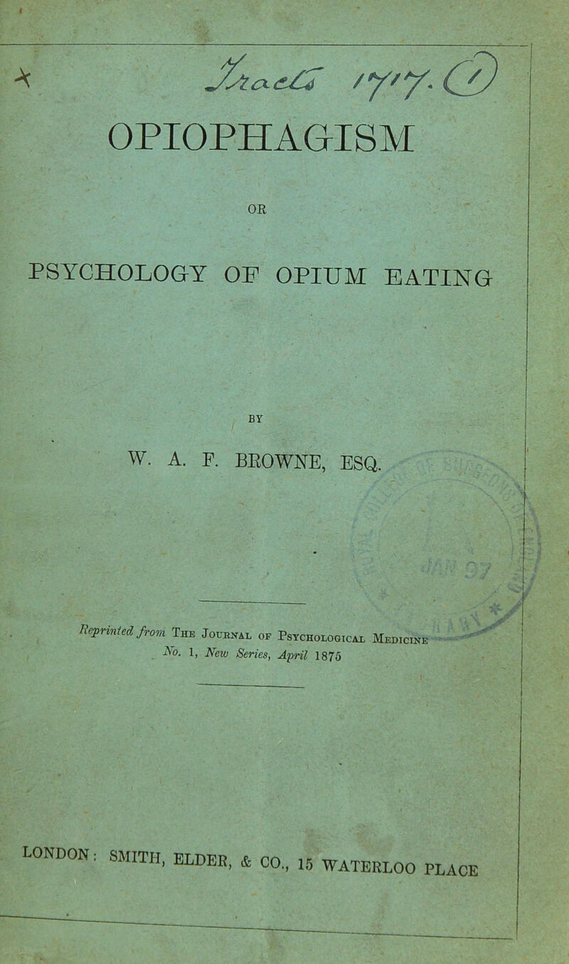 * 'Y'Y-{' OPIOPHAGISM OR PSYCHOLOGY OP OPIUM EATING BY w. A. F. BEOWNE, ESQ. Reprinted from The Journal of Psychological Medicine iVo. 1, New Series, April 1875 LONDON: SMITH, ELDER, & CO., 15 WATERLOO PLACE